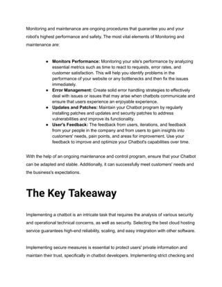 Monitoring and maintenance are ongoing procedures that guarantee you and your
robot's highest performance and safety. The most vital elements of Monitoring and
maintenance are:
● Monitors Performance: Monitoring your site's performance by analyzing
essential metrics such as time to react to requests, error rates, and
customer satisfaction. This will help you identify problems in the
performance of your website or any bottlenecks and then fix the issues
immediately.
● Error Management: Create solid error handling strategies to effectively
deal with issues or issues that may arise when chatbots communicate and
ensure that users experience an enjoyable experience.
● Updates and Patches: Maintain your Chatbot program by regularly
installing patches and updates and security patches to address
vulnerabilities and improve its functionality.
● User's Feedback: The feedback from users, iterations, and feedback
from your people in the company and from users to gain insights into
customers' needs, pain points, and areas for improvement. Use your
feedback to improve and optimize your Chatbot's capabilities over time.
With the help of an ongoing maintenance and control program, ensure that your Chatbot
can be adapted and stable. Additionally, it can successfully meet customers' needs and
the business's expectations.
The Key Takeaway
Implementing a chatbot is an intricate task that requires the analysis of various security
and operational technical concerns, as well as security. Selecting the best cloud hosting
service guarantees high-end reliability, scaling, and easy integration with other software.
Implementing secure measures is essential to protect users' private information and
maintain their trust, specifically in chatbot developers. Implementing strict checking and
 