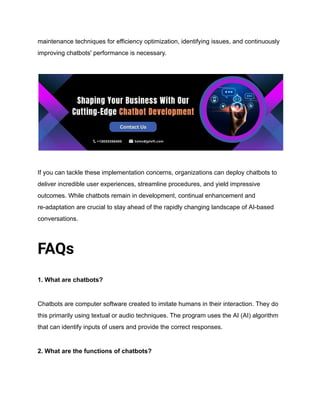 maintenance techniques for efficiency optimization, identifying issues, and continuously
improving chatbots' performance is necessary.
If you can tackle these implementation concerns, organizations can deploy chatbots to
deliver incredible user experiences, streamline procedures, and yield impressive
outcomes. While chatbots remain in development, continual enhancement and
re-adaptation are crucial to stay ahead of the rapidly changing landscape of AI-based
conversations.
FAQs
1. What are chatbots?
Chatbots are computer software created to imitate humans in their interaction. They do
this primarily using textual or audio techniques. The program uses the AI (AI) algorithm
that can identify inputs of users and provide the correct responses.
2. What are the functions of chatbots?
 