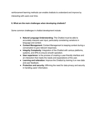 reinforcement learning methods can enable chatbots to understand and improve by
interacting with users over time.
6. What are the main challenges when developing chatbots?
Some common challenges in chatbot development include:
● Natural Language Understanding: The Chatbot must be able to
accurately interpret user input, particularly considering variations in
language and context.
● Context Management: Context Management is keeping context during a
conversation to give relevant responses.
● Integrity Complexity: Integration of the Chatbot with various platforms,
systems, and APIs to ensure smooth operation.
● User experience: is the process of creating a user-friendly interface and
an interaction that meets the needs and expectations of the user.
● Learning and reiteration: Improve the Chatbot by training it on new data
and user feedback.
● Protection and security: Affirming the need for data privacy and security
in handling users' information.
 