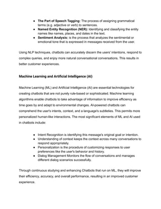 ● The Part of Speech Tagging: The process of assigning grammatical
terms (e.g. adjective or verb) to sentences.
● Named Entity Recognition (NER): Identifying and classifying the entity
names like names, places, and dates in the text.
● Sentiment Analysis: is the process that analyzes the sentimental or
emotional tone that is expressed in messages received from the user.
Using NLP techniques, chatbots can accurately discern the users' intentions, respond to
complex queries, and enjoy more natural conversational conversations. This results in
better customer experiences.
Machine Learning and Artificial Intelligence (AI)
Machine Learning (ML) and Artificial Intelligence (AI) are essential technologies for
creating chatbots that are not purely rule-based or sophisticated. Machine learning
algorithms enable chatbots to take advantage of information to improve efficiency as
time goes by and adapt to environmental changes. AI-powered chatbots can
comprehend the user's intents, context, and a language's subtleties. This permits more
personalized human-like interactions. The most significant elements of ML and AI used
in chatbots include:
● Intent Recognition is identifying this message's original goal or intention.
● Understanding of context keeps the context across many conversations to
respond appropriately.
● Personalization is the procedure of customizing responses to user
preferences like the user's behavior and history.
● Dialog Management Monitors the flow of conversations and manages
different dialog scenarios successfully.
Through continuous studying and enhancing Chatbots that run on ML, they will improve
their efficiency, accuracy, and overall performance, resulting in an improved customer
experience.
 