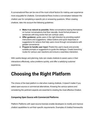 A conversational flow can be one of the most critical factors for making user experience
more enjoyable for chatbots. Conversational flows involve a conversation between the
chatbot user for completing a specific job or answering questions. When creating
chatbots, take into account the following guidelines:
● Make it as natural as possible. Make conversations basing themselves
on human conversations that flow naturally. Avoid formal phrases or
sentences with long words that can confuse users.
● Offer guidance: guide users in the right direction by providing explicit
instructions and suggestions. Utilize buttons and quick responses or
suggestions for actions that help users move through conversations with
greater convenience.
● Prepare to handle user input: Predict the user's inputs and provide
suitable prompts or suggestions to guide the dialogue. Create branching
routes for various user reactions and ensure a seamless interaction.
With careful design and planning, bots can create chatbots to assist users in their
interactions effectively, solve problems quickly, and offer a satisfying customer
experience.
Choosing the Right Platform
The choice of the best platform is vital when making chatbots. It doesn't matter if you
select open-source or commercial alternatives. Knowing the various options and
considering the pertinent aspects are essential to creating the most effective Chatbot.
Comparing Open Source with Commercial Platforms
Platform Platforms with open-source licenses enable developers to modify and improve
chatbot capabilities to suit their specific requirements. Examples of chatbot frameworks
 