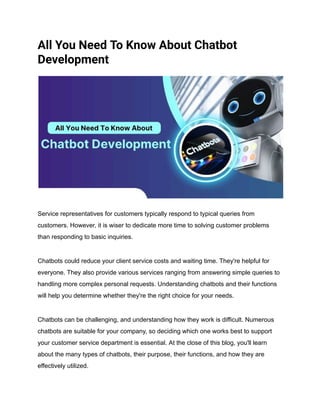 All You Need To Know About Chatbot
Development
Service representatives for customers typically respond to typical queries from
customers. However, it is wiser to dedicate more time to solving customer problems
than responding to basic inquiries.
Chatbots could reduce your client service costs and waiting time. They're helpful for
everyone. They also provide various services ranging from answering simple queries to
handling more complex personal requests. Understanding chatbots and their functions
will help you determine whether they're the right choice for your needs.
Chatbots can be challenging, and understanding how they work is difficult. Numerous
chatbots are suitable for your company, so deciding which one works best to support
your customer service department is essential. At the close of this blog, you'll learn
about the many types of chatbots, their purpose, their functions, and how they are
effectively utilized.
 