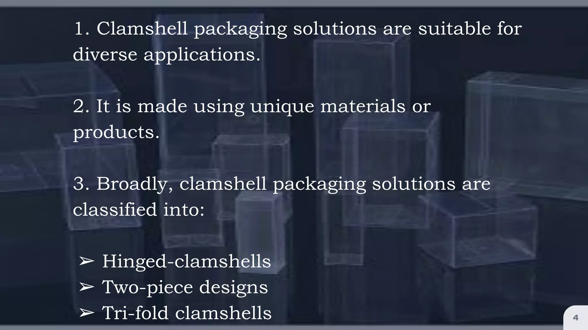 1. Clamshell packaging solutions are suitable for
diverse applications.
2. It is made using unique materials or
products.
3. Broadly, clamshell packaging solutions are
classified into:
➢ Hinged-clamshells
➢ Two-piece designs
➢ Tri-fold clamshells 4
 