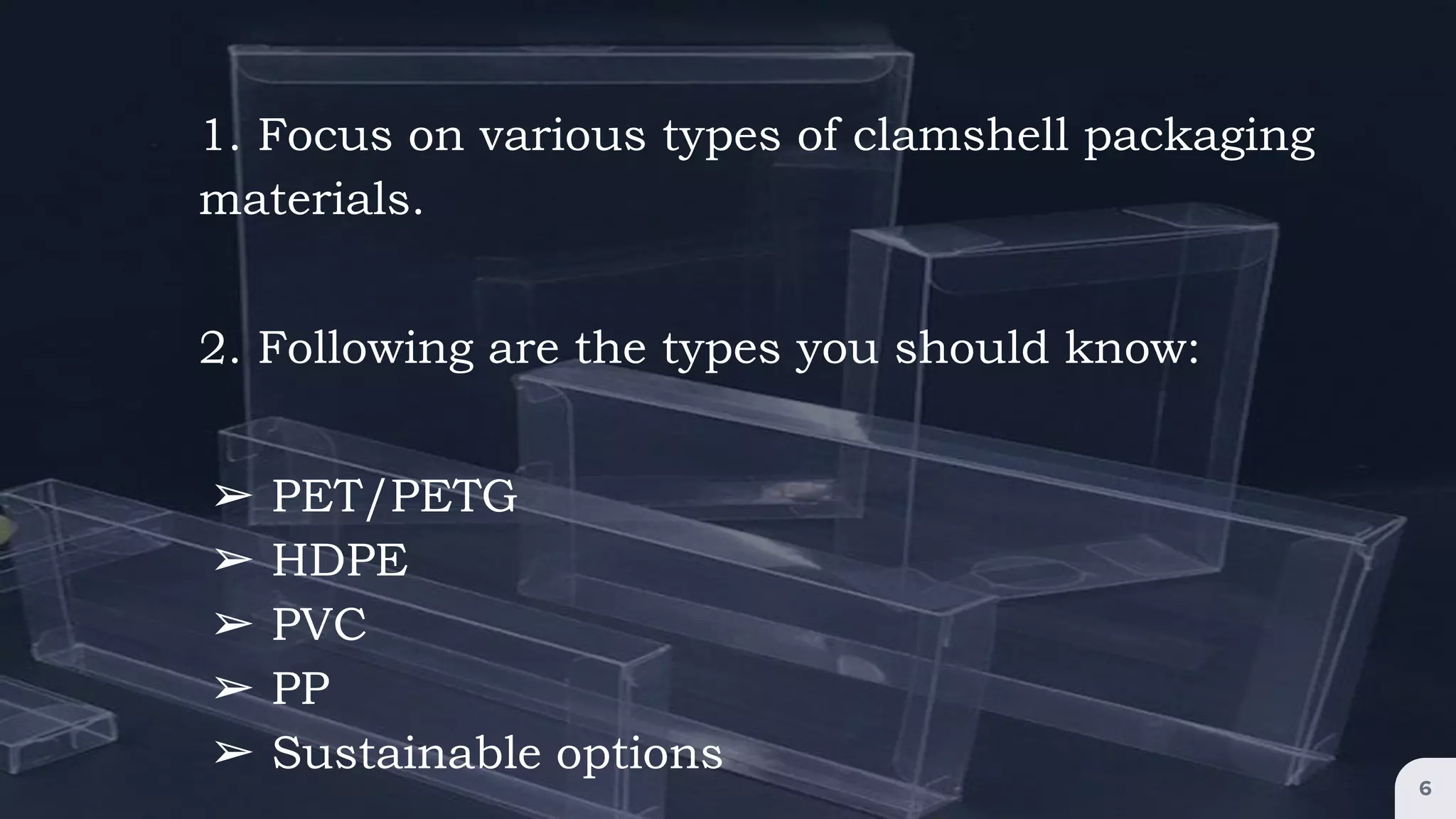 6
1. Focus on various types of clamshell packaging
materials.
2. Following are the types you should know:
➢ PET/PETG
➢ HDPE
➢ PVC
➢ PP
➢ Sustainable options
 