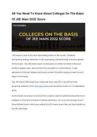 All You Need To Know About Colleges On The Basis
Of JEE Main 2022 Score
JEE mains is one of the most demanding exams in the country. Students
anticipating seeking admission in top engineering and technology institutes appear
for this exam. The JEE mains exam is conducted in 2 shifts for which millions of
students appear every year and thus the competition is quite intense. To get
admission in the top colleges and secure a better future the aspirants need to work
finger to the bones.
The JEE mains 2022 exam was conducted from June 23 to June 29 and the
governing authority of the JEE mains exam announced the results on 1st September
2022.
As the results have been announced the students need to carefully analyze the list of
colleges so they have a chance of getting admission. So, if you are amongst one of
those brilliant brains who have cracked the JEE mains exam then you have landed on
just the right page.
 