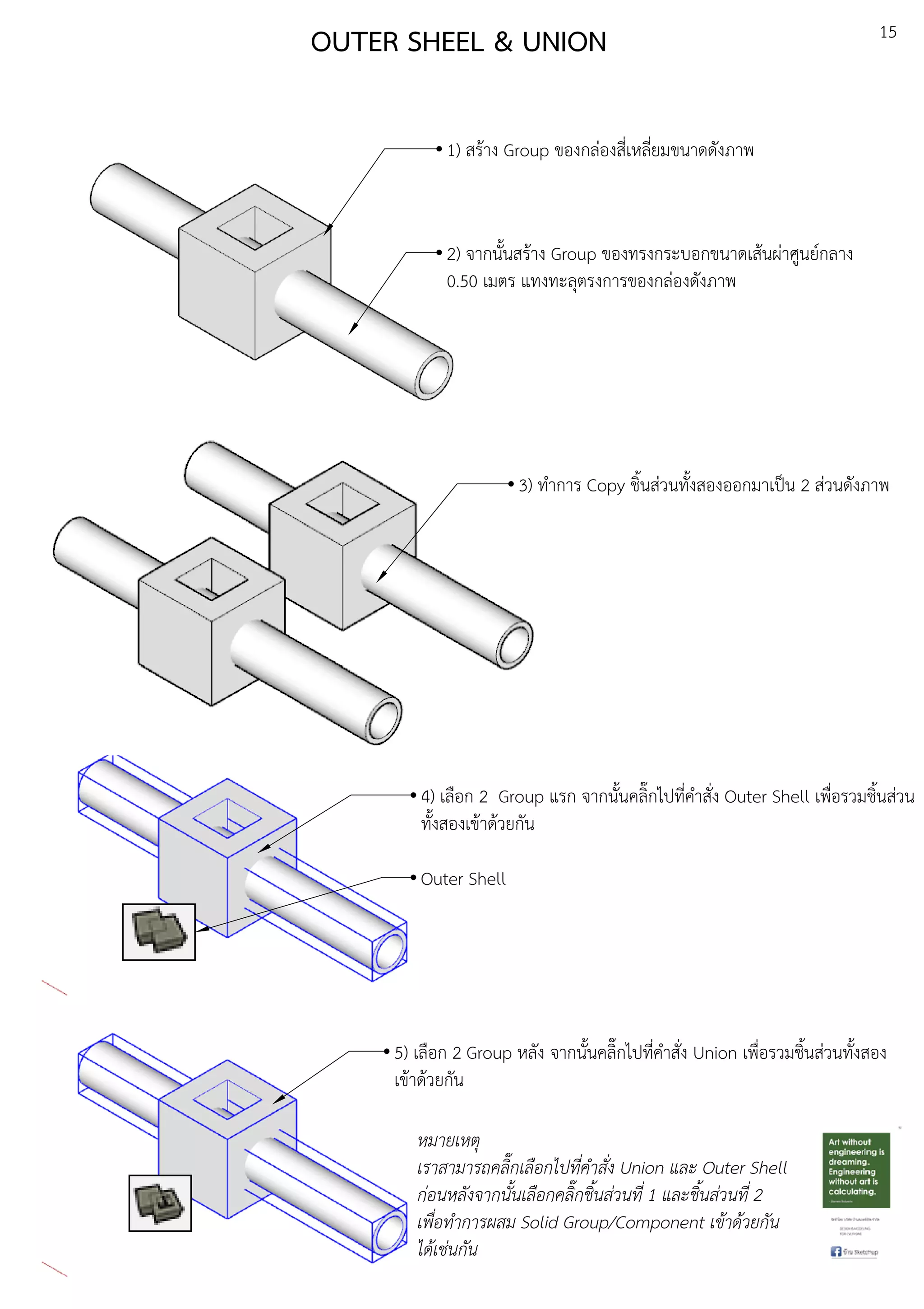 15
OUTER SHEEL & UNION
1) สรEาง Group ของกลDองสี่เหลี่ยมขนาดดังภาพ
2) จากนั้นสรEาง Group ของทรงกระบอกขนาดเสEนผDาศูนยuกลาง
0.50 เมตร แทงทะลุตรงการของกลDองดังภาพ
3) ทําการ Copy ชิ้นสDวนทั้งสองออกมาเปfน 2 สDวนดังภาพ
4) เลือก 2 Group แรก จากนั้นคลิ๊กไปที่คําสั่ง Outer Shell เพื่อรวมชิ้นสDวน
ทั้งสองเขEาดEวยกัน
Outer Shell
5) เลือก 2 Group หลัง จากนั้นคลิ๊กไปที่คําสั่ง Union เพื่อรวมชิ้นสDวนทั้งสอง
เขEาดEวยกัน
หมายเหตุ
เราสามารถคลิ๊กเลือกไปที่คําสั่ง Union และ Outer Shell
ก.อนหลังจากนั้นเลือกคลิ๊กชิ้นส.วนที่ 1 และชิ้นส.วนที่ 2
เพื่อทําการผสม Solid Group/Component เขาดวยกัน
ไดเช.นกัน
 