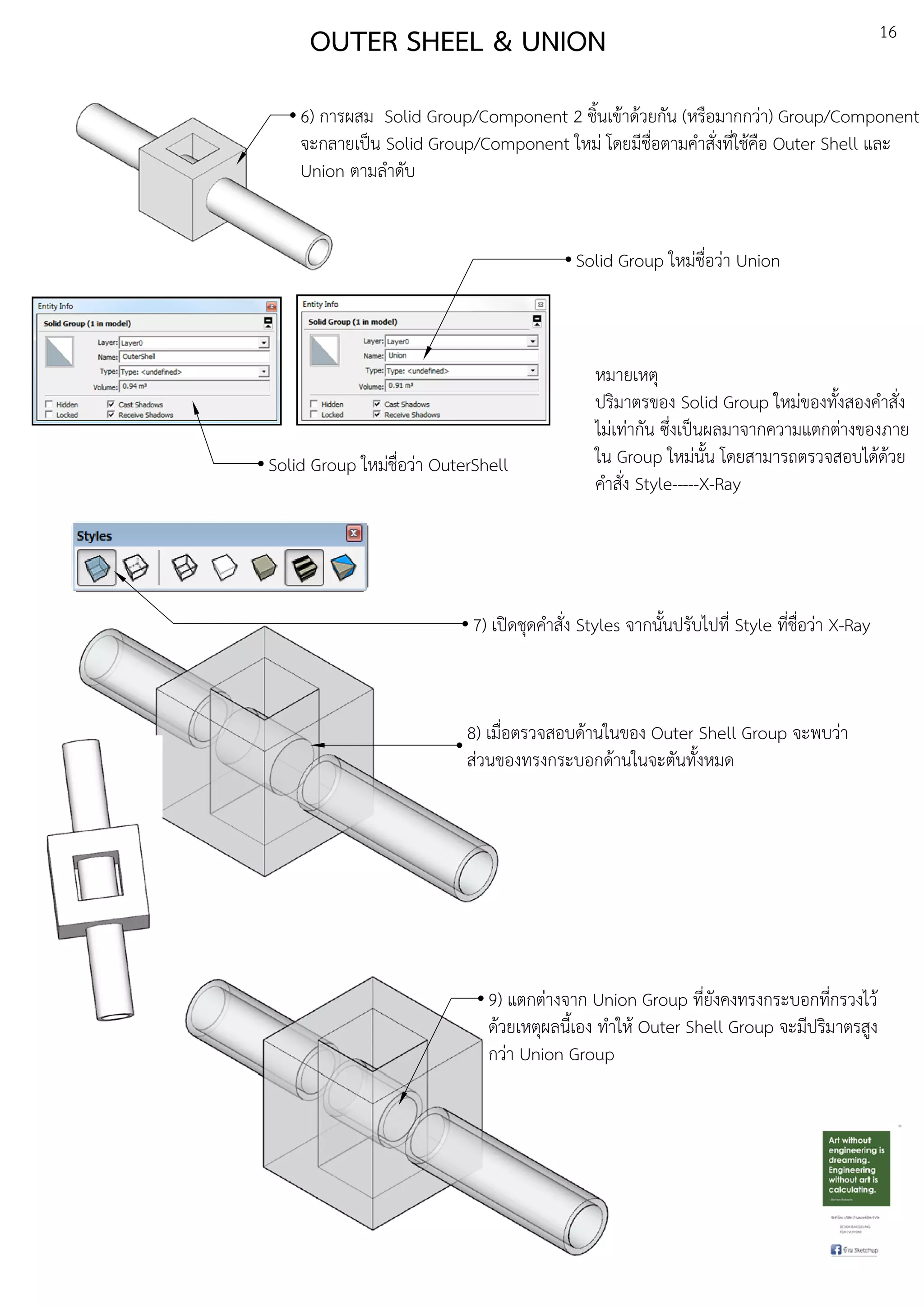 16
OUTER SHEEL & UNION
6) การผสม Solid Group/Component 2 ชิ้นเขEาดEวยกัน (หรือมากกวDา) Group/Component
จะกลายเปfน Solid Group/Component ใหมD โดยมีชื่อตามคําสั่งที่ใชEคือ Outer Shell และ
Union ตามลําดับ
Solid Group ใหมDชื่อวDา OuterShell
Solid Group ใหมDชื่อวDา Union
หมายเหตุ
ปริมาตรของ Solid Group ใหมDของทั้งสองคําสั่ง
ไมDเทDากัน ซึ่งเปfนผลมาจากความแตกตDางของภาย
ใน Group ใหมDนั้น โดยสามารถตรวจสอบไดEดEวย
คําสั่ง Style-----X-Ray
7) เปดชุดคําสั่ง Styles จากนั้นปรับไปที่ Style ที่ชื่อวDา X-Ray
8) เมื่อตรวจสอบดEานในของ Outer Shell Group จะพบวDา
สDวนของทรงกระบอกดEานในจะตันทั้งหมด
9) แตกตDางจาก Union Group ที่ยังคงทรงกระบอกที่กรวงไวE
ดEวยเหตุผลนี้เอง ทําใหE Outer Shell Group จะมีปริมาตรสูง
กวDา Union Group
 