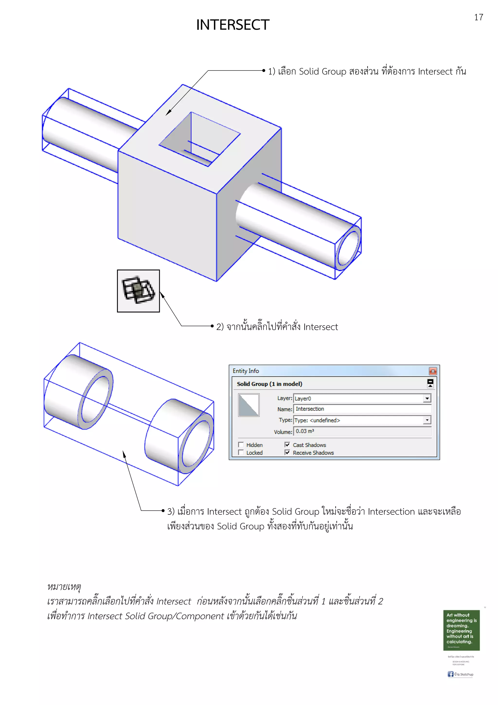 17
INTERSECT
1) เลือก Solid Group สองสDวน ที่ตEองการ Intersect กัน
2) จากนั้นคลิ๊กไปที่คําสั่ง Intersect
3) เมื่อการ Intersect ถูกตEอง Solid Group ใหมDจะชื่อวDา Intersection และจะเหลือ
เพียงสDวนของ Solid Group ทั้งสองที่ทับกันอยูDเทDานั้น
หมายเหตุ
เราสามารถคลิ๊กเลือกไปที่คําสั่ง Intersect ก.อนหลังจากนั้นเลือกคลิ๊กชิ้นส.วนที่ 1 และชิ้นส.วนที่ 2
เพื่อทําการ Intersect Solid Group/Component เขาดวยกันไดเช.นกัน
 