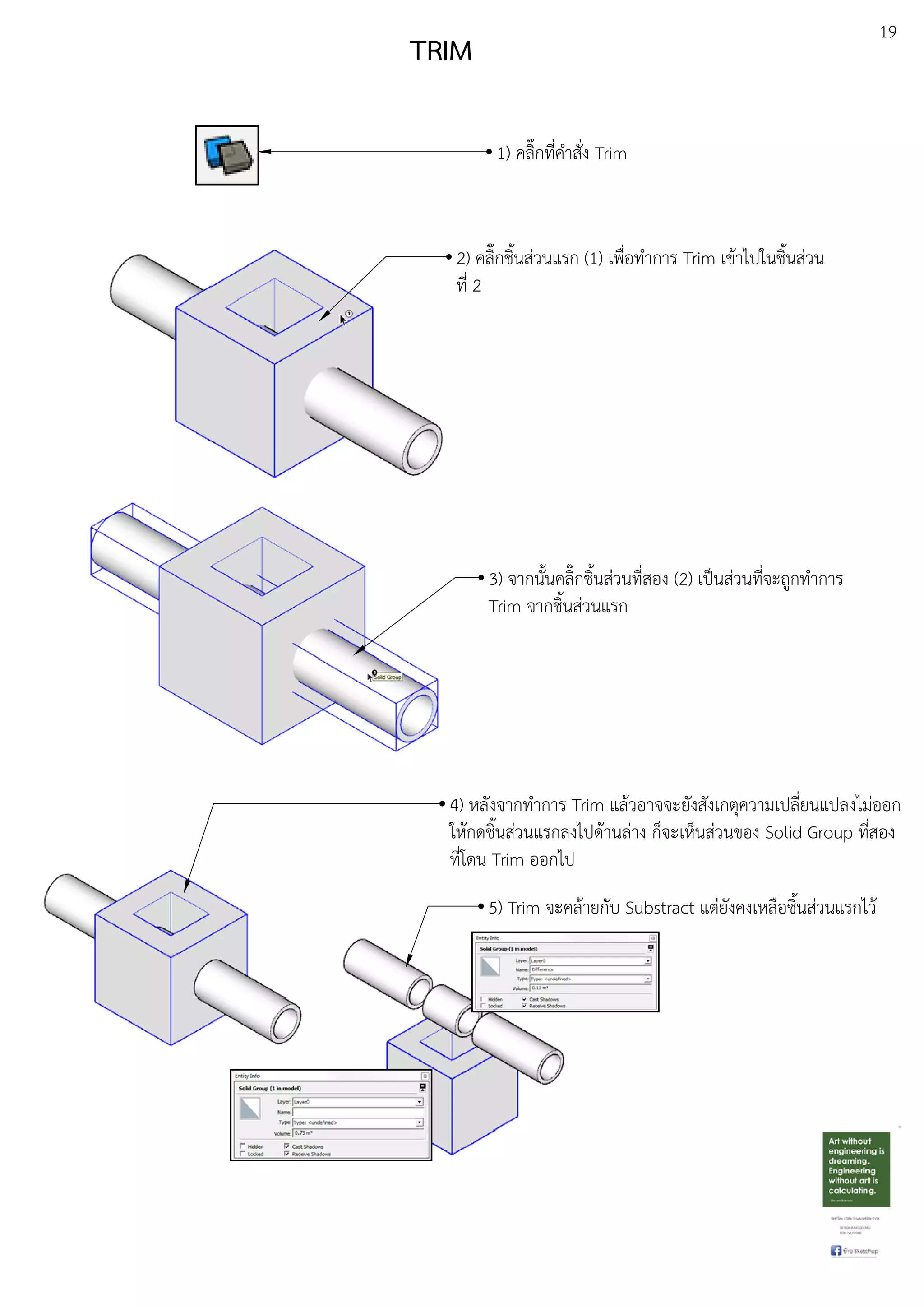 19
TRIM
1) คลิ๊กที่คําสั่ง Trim
3) จากนั้นคลิ๊กชิ้นสDวนที่สอง (2) เปfนสDวนที่จะถูกทําการ
Trim จากชิ้นสDวนแรก
2) คลิ๊กชิ้นสDวนแรก (1) เพื่อทําการ Trim เขEาไปในชิ้นสDวน
ที่ 2
4) หลังจากทําการ Trim แลEวอาจจะยังสังเกตุความเปลี่ยนแปลงไมDออก
ใหEกดชิ้นสDวนแรกลงไปดEานลDาง ก็จะเห็นสDวนของ Solid Group ที่สอง
ที่โดน Trim ออกไป
5) Trim จะคลEายกับ Substract แตDยังคงเหลือชิ้นสDวนแรกไวE
 
