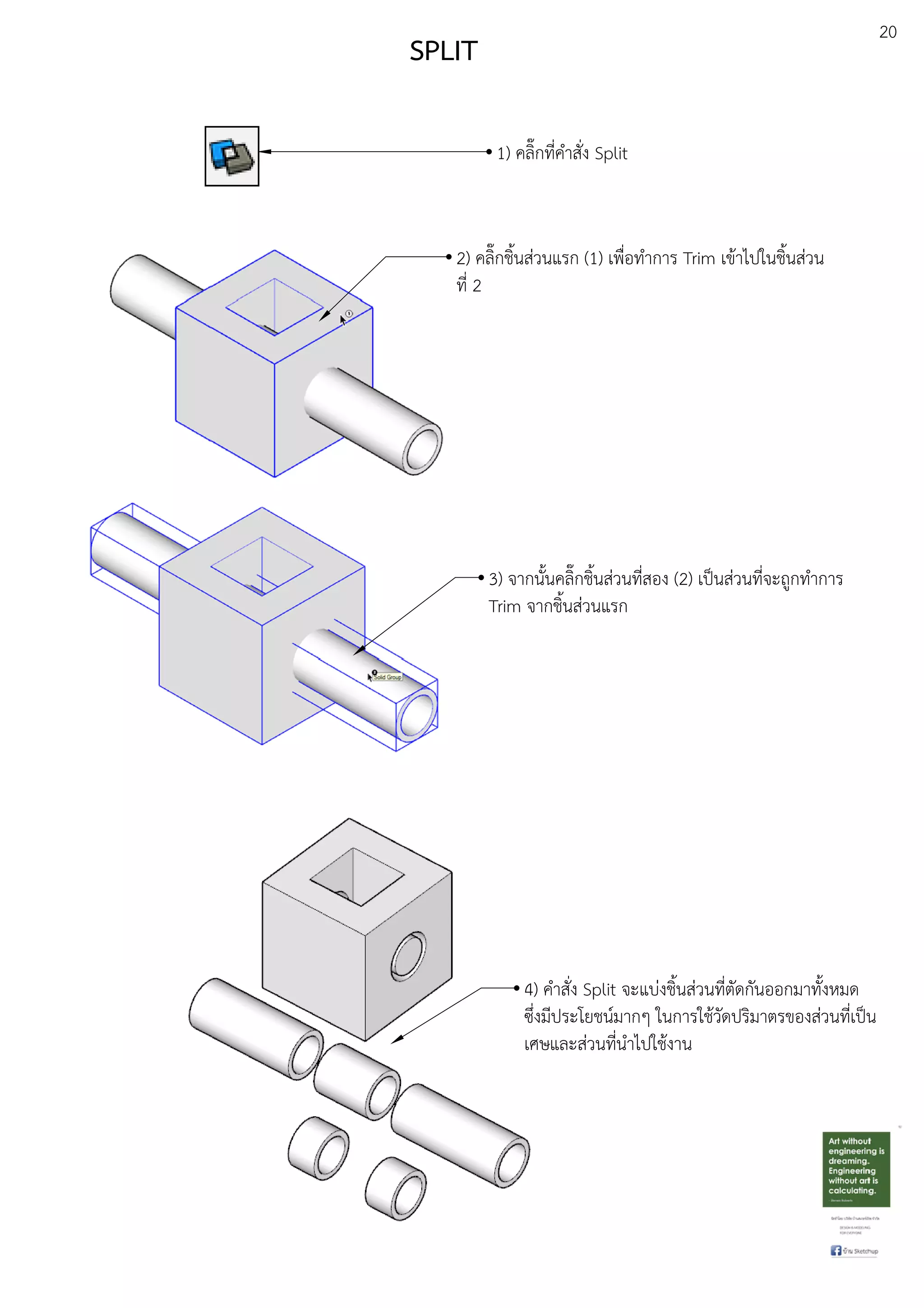 20
SPLIT
1) คลิ๊กที่คําสั่ง Split
3) จากนั้นคลิ๊กชิ้นสDวนที่สอง (2) เปfนสDวนที่จะถูกทําการ
Trim จากชิ้นสDวนแรก
2) คลิ๊กชิ้นสDวนแรก (1) เพื่อทําการ Trim เขEาไปในชิ้นสDวน
ที่ 2
4) คําสั่ง Split จะแบDงชิ้นสDวนที่ตัดกันออกมาทั้งหมด
ซึ่งมีประโยชนuมากๆ ในการใชEวัดปริมาตรของสDวนที่เปfน
เศษและสDวนที่นําไปใชEงาน
 