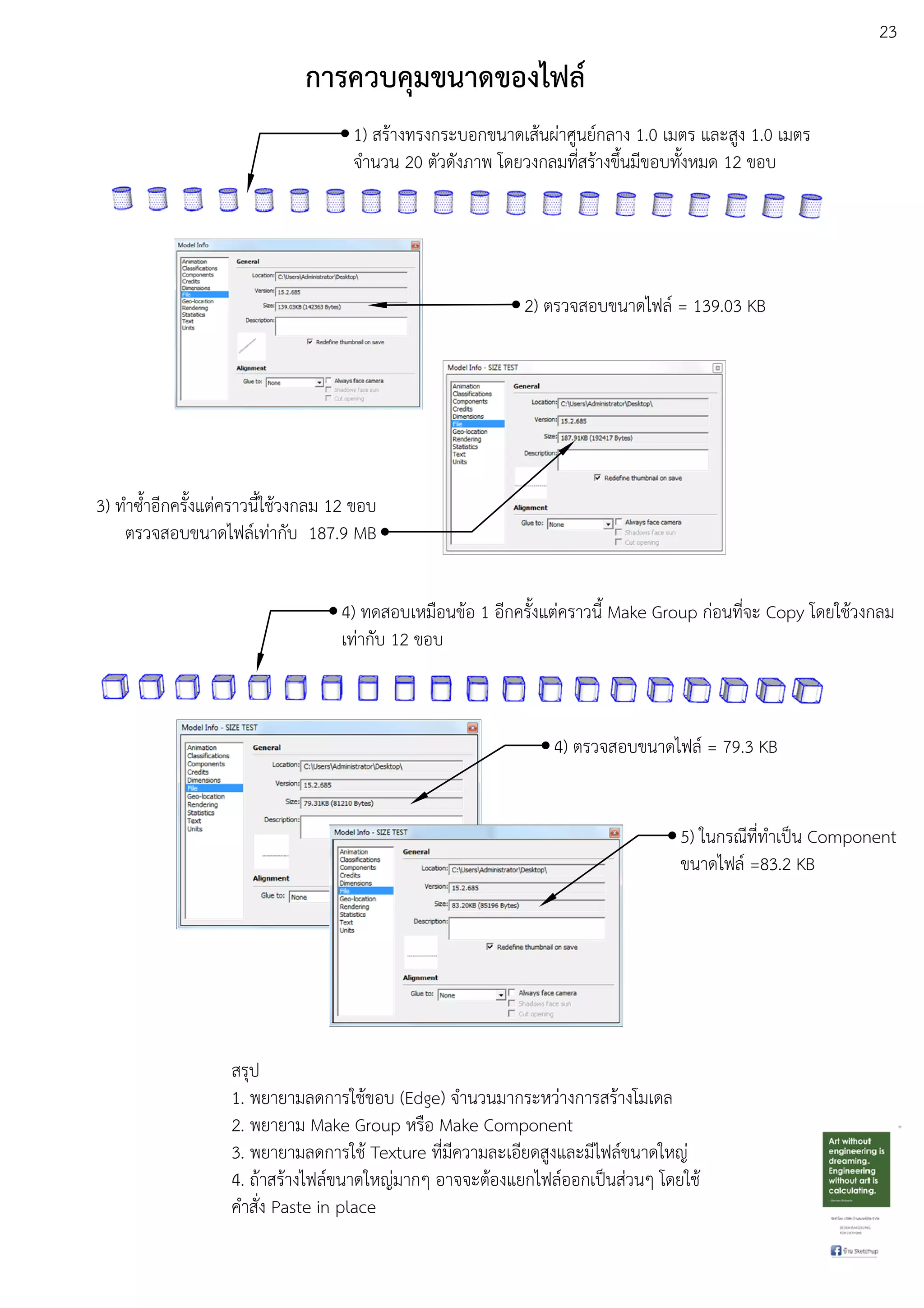 23
การควบคุมขนาดของไฟล0
1) สรEางทรงกระบอกขนาดเสEนผDาศูนยuกลาง 1.0 เมตร และสูง 1.0 เมตร
จํานวน 20 ตัวดังภาพ โดยวงกลมที่สรEางขึ้นมีขอบทั้งหมด 12 ขอบ
2) ตรวจสอบขนาดไฟลu = 139.03 KB
3) ทําซ้ําอีกครั้งแตDคราวนี้ใชEวงกลม 12 ขอบ
ตรวจสอบขนาดไฟลuเทDากับ 187.9 MB
4) ทดสอบเหมือนขEอ 1 อีกครั้งแตDคราวนี้ Make Group กDอนที่จะ Copy โดยใชEวงกลม
เทDากับ 12 ขอบ
4) ตรวจสอบขนาดไฟลu = 79.3 KB
5) ในกรณีที่ทําเปfน Component
ขนาดไฟลu =83.2 KB
สรุป
1. พยายามลดการใชEขอบ (Edge) จํานวนมากระหวDางการสรEางโมเดล
2. พยายาม Make Group หรือ Make Component
3. พยายามลดการใชE Texture ที่มีความละเอียดสูงและมีไฟลuขนาดใหญD
4. ถEาสรEางไฟลuขนาดใหญDมากๆ อาจจะตEองแยกไฟลuออกเปfนสDวนๆ โดยใชE
คําสั่ง Paste in place
 