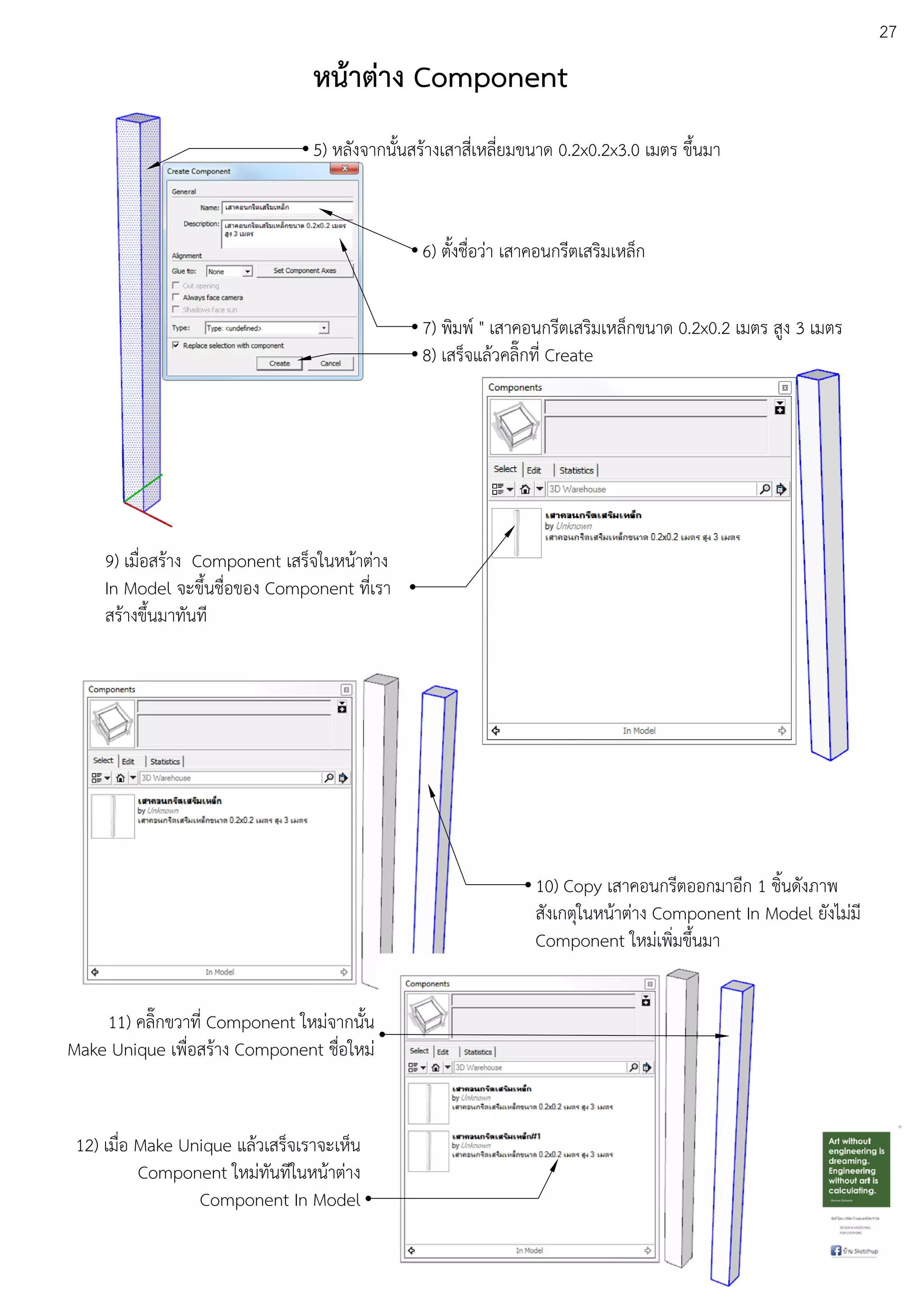 27
10) Copy เสาคอนกรีตออกมาอีก 1 ชิ้นดังภาพ
สังเกตุในหนEาตDาง Component In Model ยังไมDมี
Component ใหมDเพิ่มขึ้นมา
9) เมื่อสรEาง Component เสร็จในหนEาตDาง
In Model จะขึ้นชื่อของ Component ที่เรา
สรEางขึ้นมาทันที
11) คลิ๊กขวาที่ Component ใหมDจากนั้น
Make Unique เพื่อสรEาง Component ชื่อใหมD
12) เมื่อ Make Unique แลEวเสร็จเราจะเห็น
Component ใหมDทันทีในหนEาตDาง
Component In Model
หน:าตาง Component
5) หลังจากนั้นสรEางเสาสี่เหลี่ยมขนาด 0.2x0.2x3.0 เมตร ขึ้นมา
6) ตั้งชื่อวDา เสาคอนกรีตเสริมเหล็ก
7) พิมพu " เสาคอนกรีตเสริมเหล็กขนาด 0.2x0.2 เมตร สูง 3 เมตร
8) เสร็จแลEวคลิ๊กที่ Create
 