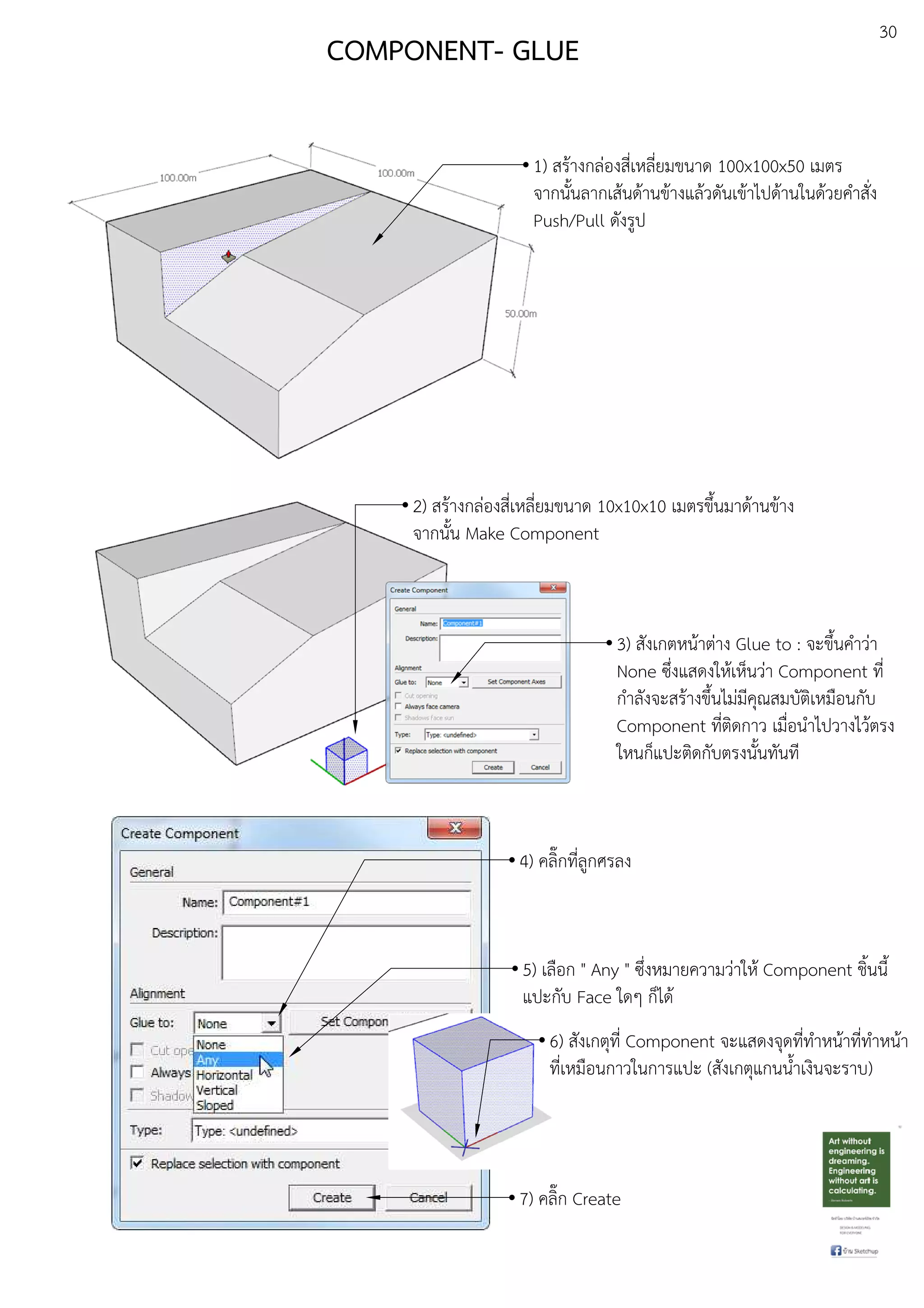 30
COMPONENT- GLUE
1) สรEางกลDองสี่เหลี่ยมขนาด 100x100x50 เมตร
จากนั้นลากเสEนดEานขEางแลEวดันเขEาไปดEานในดEวยคําสั่ง
Push/Pull ดังรูป
2) สรEางกลDองสี่เหลี่ยมขนาด 10x10x10 เมตรขึ้นมาดEานขEาง
จากนั้น Make Component
3) สังเกตหนEาตDาง Glue to : จะขึ้นคําวDา
None ซึ่งแสดงใหEเห็นวDา Component ที่
กําลังจะสรEางขึ้นไมDมีคุณสมบัติเหมือนกับ
Component ที่ติดกาว เมื่อนําไปวางไวEตรง
ใหนก็แปะติดกับตรงนั้นทันที
4) คลิ๊กที่ลูกศรลง
5) เลือก " Any " ซึ่งหมายความวDาใหE Component ชิ้นนี้
แปะกับ Face ใดๆ ก็ไดE
6) สังเกตุที่ Component จะแสดงจุดที่ทําหนEาที่ทําหนEา
ที่เหมือนกาวในการแปะ (สังเกตุแกนน้ําเงินจะราบ)
7) คลิ๊ก Create
 