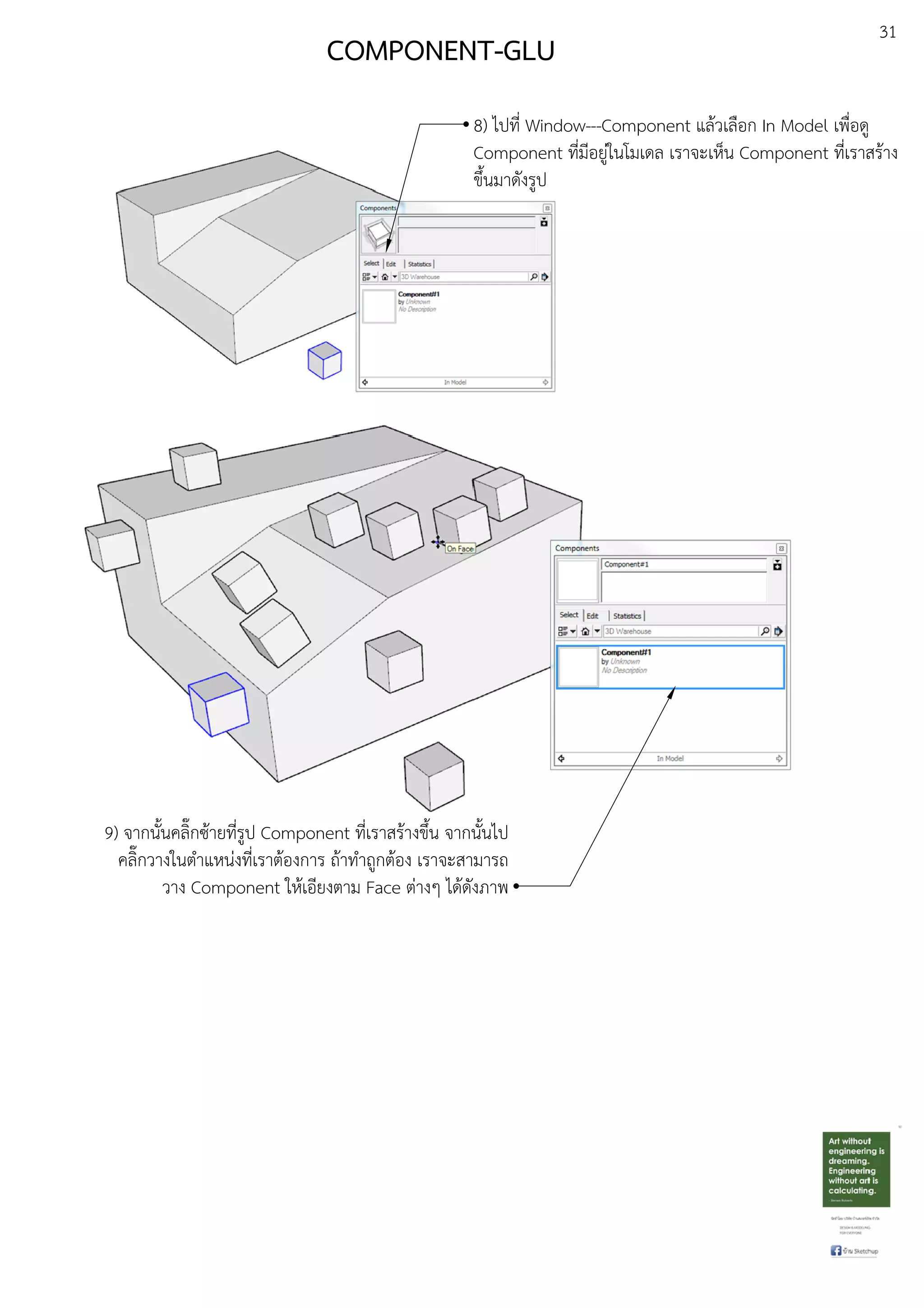 31
8) ไปที่ Window---Component แลEวเลือก In Model เพื่อดู
Component ที่มีอยูDในโมเดล เราจะเห็น Component ที่เราสรEาง
ขึ้นมาดังรูป
COMPONENT-GLU
9) จากนั้นคลิ๊กซEายที่รูป Component ที่เราสรEางขึ้น จากนั้นไป
คลิ๊กวางในตําแหนDงที่เราตEองการ ถEาทําถูกตEอง เราจะสามารถ
วาง Component ใหEเอียงตาม Face ตDางๆ ไดEดังภาพ
 