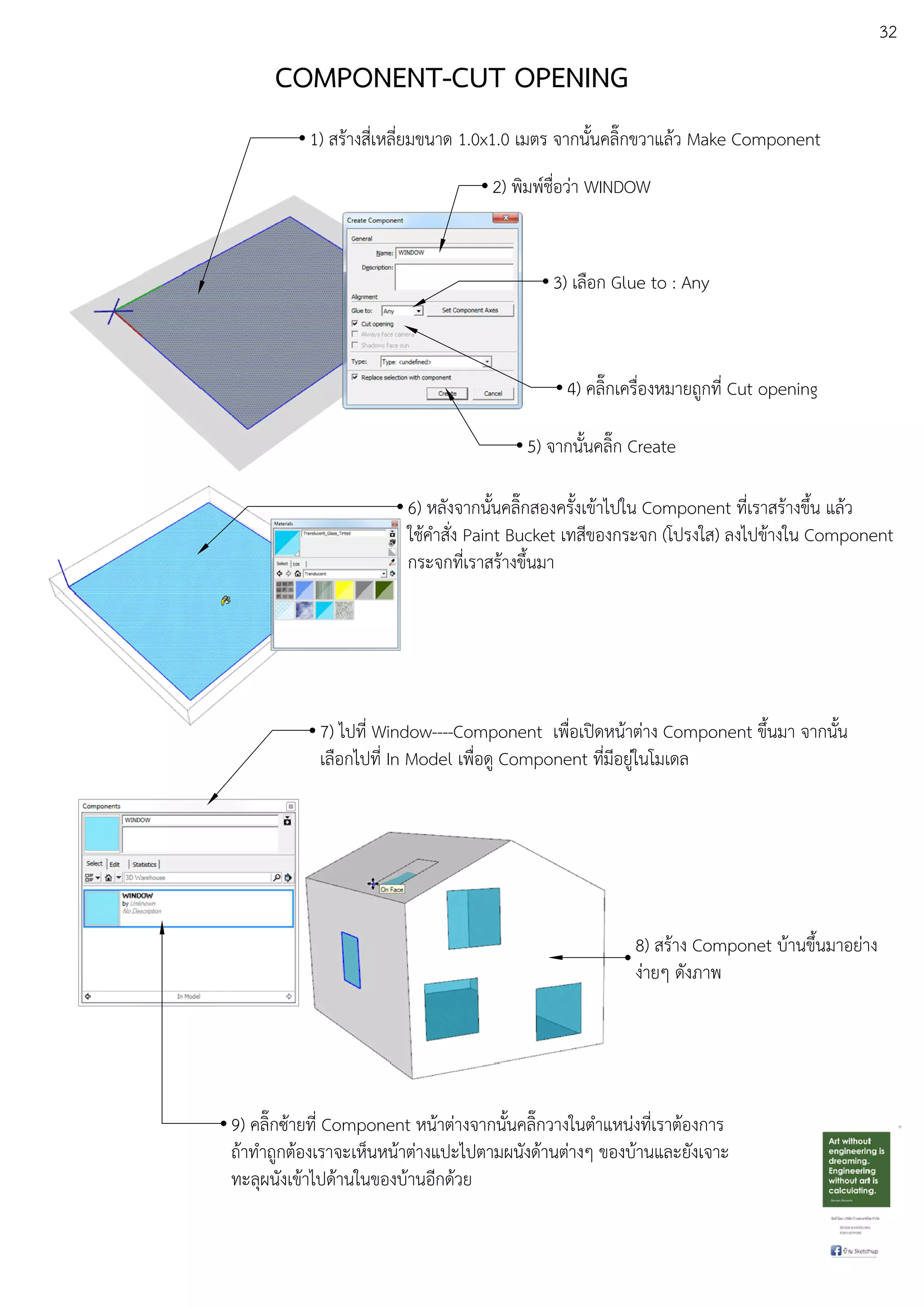 32
COMPONENT-CUT OPENING
1) สรEางสี่เหลี่ยมขนาด 1.0x1.0 เมตร จากนั้นคลิ๊กขวาแลEว Make Component
2) พิมพuชื่อวDา WINDOW
3) เลือก Glue to : Any
4) คลิ๊กเครื่องหมายถูกที่ Cut opening
5) จากนั้นคลิ๊ก Create
6) หลังจากนั้นคลิ๊กสองครั้งเขEาไปใน Component ที่เราสรEางขึ้น แลEว
ใชEคําสั่ง Paint Bucket เทสีของกระจก (โปรงใส) ลงไปขEางใน Component
กระจกที่เราสรEางขึ้นมา
7) ไปที่ Window----Component เพื่อเปดหนEาตDาง Component ขึ้นมา จากนั้น
เลือกไปที่ In Model เพื่อดู Component ที่มีอยูDในโมเดล
9) คลิ๊กซEายที่ Component หนEาตDางจากนั้นคลิ๊กวางในตําแหนDงที่เราตEองการ
ถEาทําถูกตEองเราจะเห็นหนEาตDางแปะไปตามผนังดEานตDางๆ ของบEานและยังเจาะ
ทะลุผนังเขEาไปดEานในของบEานอีกดEวย
8) สรEาง Componet บEานขึ้นมาอยDาง
งDายๆ ดังภาพ
 