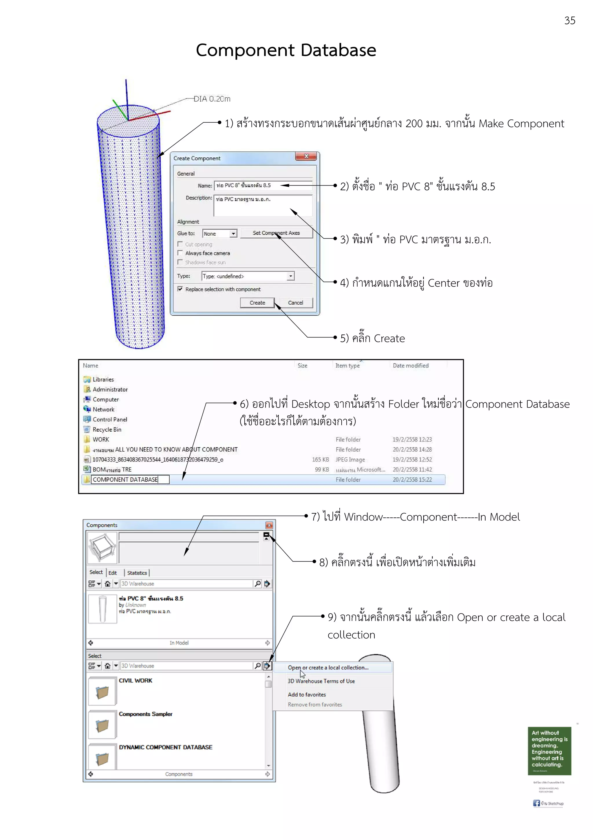 35
Component Database
1) สรEางทรงกระบอกขนาดเสEนผDาศูนยuกลาง 200 มม. จากนั้น Make Component
2) ตั้งชื่อ " ทDอ PVC 8" ชั้นแรงดัน 8.5
3) พิมพu " ทDอ PVC มาตรฐาน ม.อ.ก.
4) กําหนดแกนใหEอยูD Center ของทDอ
5) คลิ๊ก Create
6) ออกไปที่ Desktop จากนั้นสรEาง Folder ใหมDชื่อวDา Component Database
(ใชEชื่ออะไรก็ไดEตามตEองการ)
7) ไปที่ Window-----Component------In Model
8) คลิ๊กตรงนี้ เพื่อเปดหนEาตDางเพิ่มเติม
9) จากนั้นคลิ๊กตรงนี้ แลEวเลือก Open or create a local
collection
 