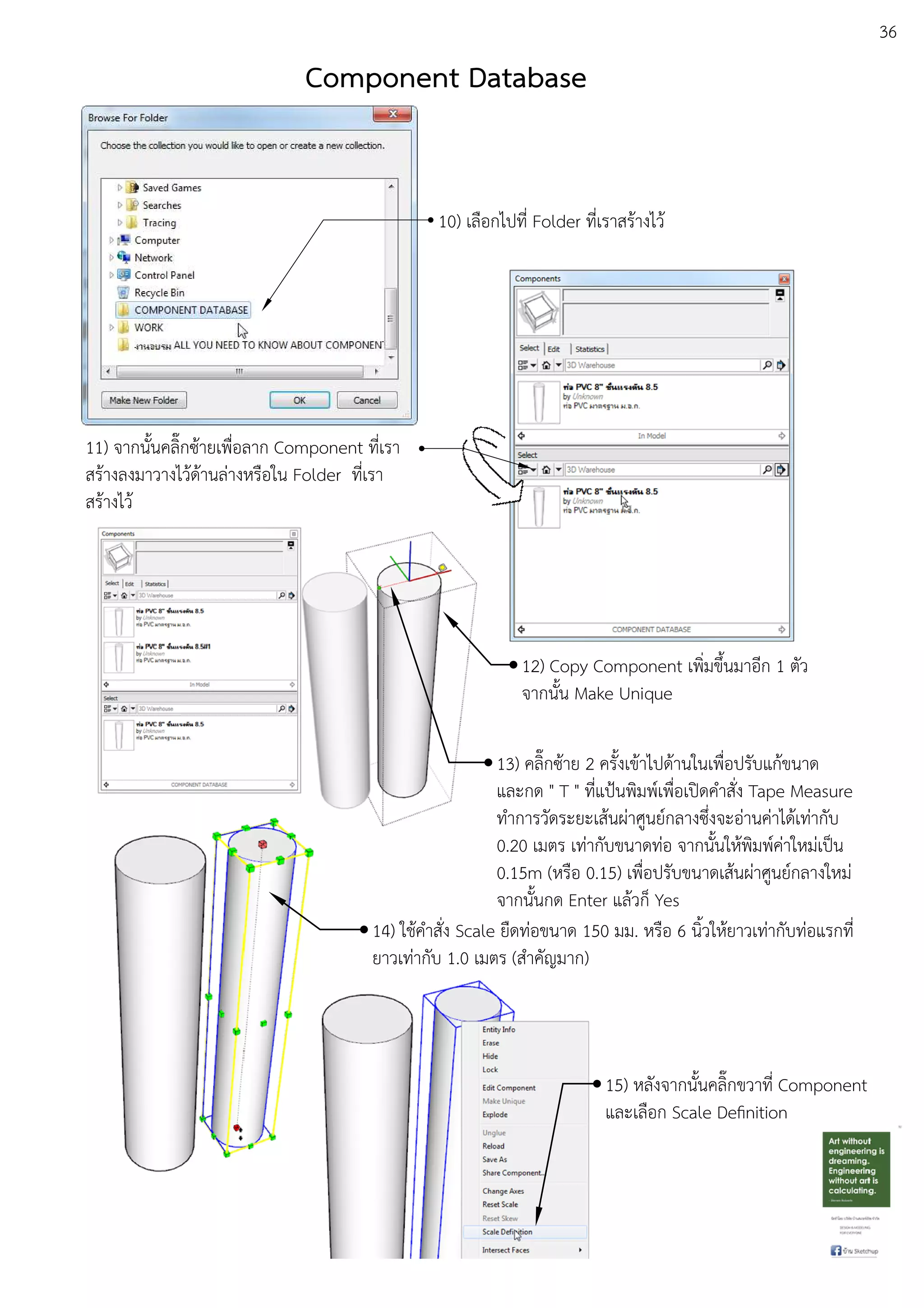 36
10) เลือกไปที่ Folder ที่เราสรEางไวE
11) จากนั้นคลิ๊กซEายเพื่อลาก Component ที่เรา
สรEางลงมาวางไวEดEานลDางหรือใน Folder ที่เรา
สรEางไวE
12) Copy Component เพิ่มขึ้นมาอีก 1 ตัว
จากนั้น Make Unique
13) คลิ๊กซEาย 2 ครั้งเขEาไปดEานในเพื่อปรับแกEขนาด
และกด " T " ที่แป•นพิมพuเพื่อเปดคําสั่ง Tape Measure
ทําการวัดระยะเสEนผDาศูนยuกลางซึ่งจะอDานคDาไดEเทDากับ
0.20 เมตร เทDากับขนาดทDอ จากนั้นใหEพิมพuคDาใหมDเปfน
0.15m (หรือ 0.15) เพื่อปรับขนาดเสEนผDาศูนยuกลางใหมD
จากนั้นกด Enter แลEวก็ Yes
14) ใชEคําสั่ง Scale ยืดทDอขนาด 150 มม. หรือ 6 นิ้วใหEยาวเทDากับทDอแรกที่
ยาวเทDากับ 1.0 เมตร (สําคัญมาก)
15) หลังจากนั้นคลิ๊กขวาที่ Component
และเลือก Scale Deﬁnition
Component Database
 