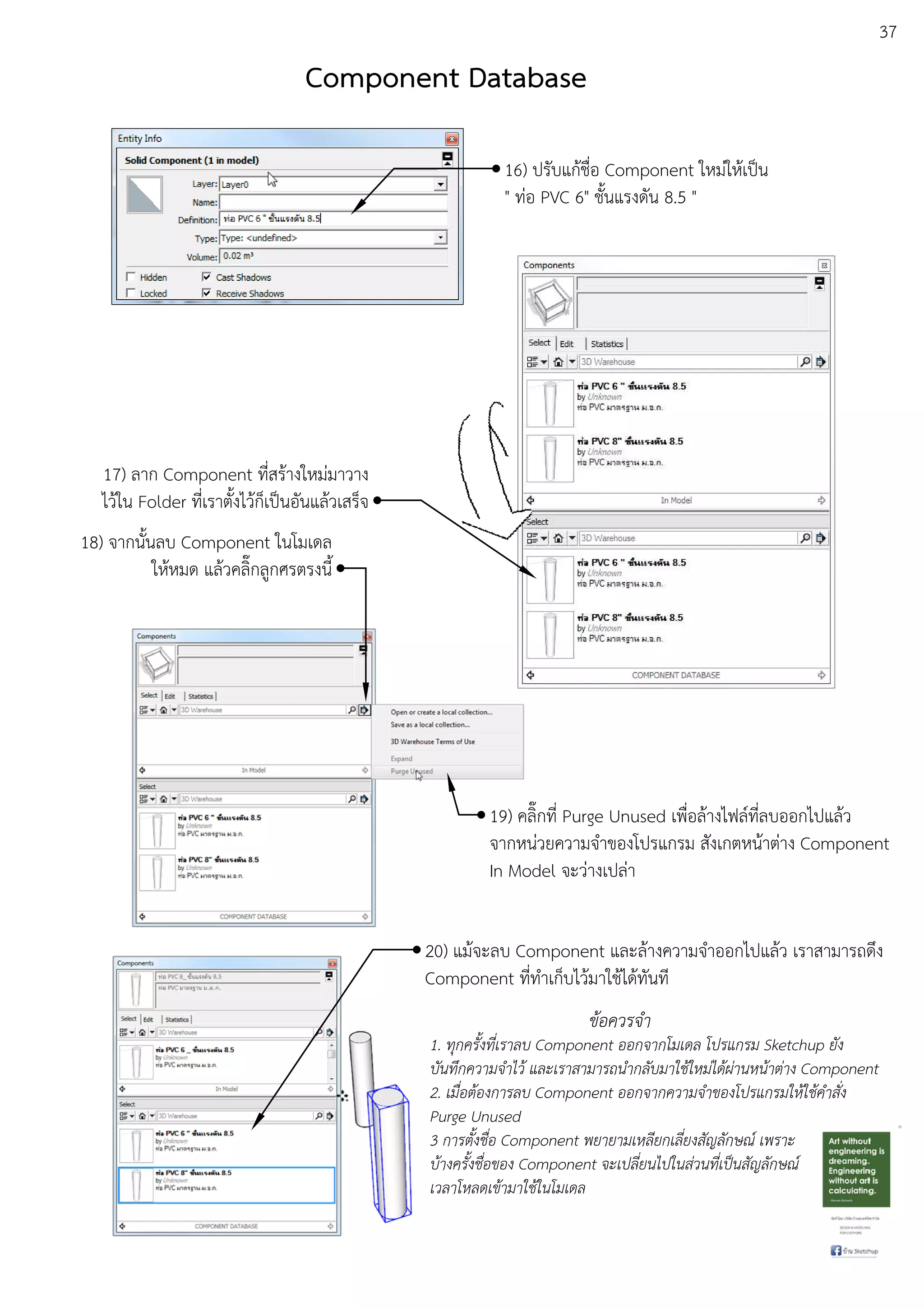 37
16) ปรับแกEชื่อ Component ใหมDใหEเปfน
" ทDอ PVC 6" ชั้นแรงดัน 8.5 "
18) จากนั้นลบ Component ในโมเดล
ใหEหมด แลEวคลิ๊กลูกศรตรงนี้
17) ลาก Component ที่สรEางใหมDมาวาง
ไวEใน Folder ที่เราตั้งไวEก็เปfนอันแลEวเสร็จ
19) คลิ๊กที่ Purge Unused เพื่อลEางไฟลuที่ลบออกไปแลEว
จากหนDวยความจําของโปรแกรม สังเกตหนEาตDาง Component
In Model จะวDางเปลDา
20) แมEจะลบ Component และลEางความจําออกไปแลEว เราสามารถดึง
Component ที่ทําเก็บไวEมาใชEไดEทันที
ขอควรจํา
1. ทุกครั้งที่เราลบ Component ออกจากโมเดล โปรแกรม Sketchup ยัง
บันทึกความจําไว และเราสามารถนํากลับมาใชใหม.ไดผ.านหนาต.าง Component
2. เมื่อตองการลบ Component ออกจากความจําของโปรแกรมใหใชคําสั่ง
Purge Unused
3 การตั้งชื่อ Component พยายามเหลียกเลี่ยงสัญลักษณb เพราะ
บางครั้งชื่อของ Component จะเปลี่ยนไปในส.วนที่เปFนสัญลักษณb
เวลาโหลดเขามาใชในโมเดล
Component Database
 
