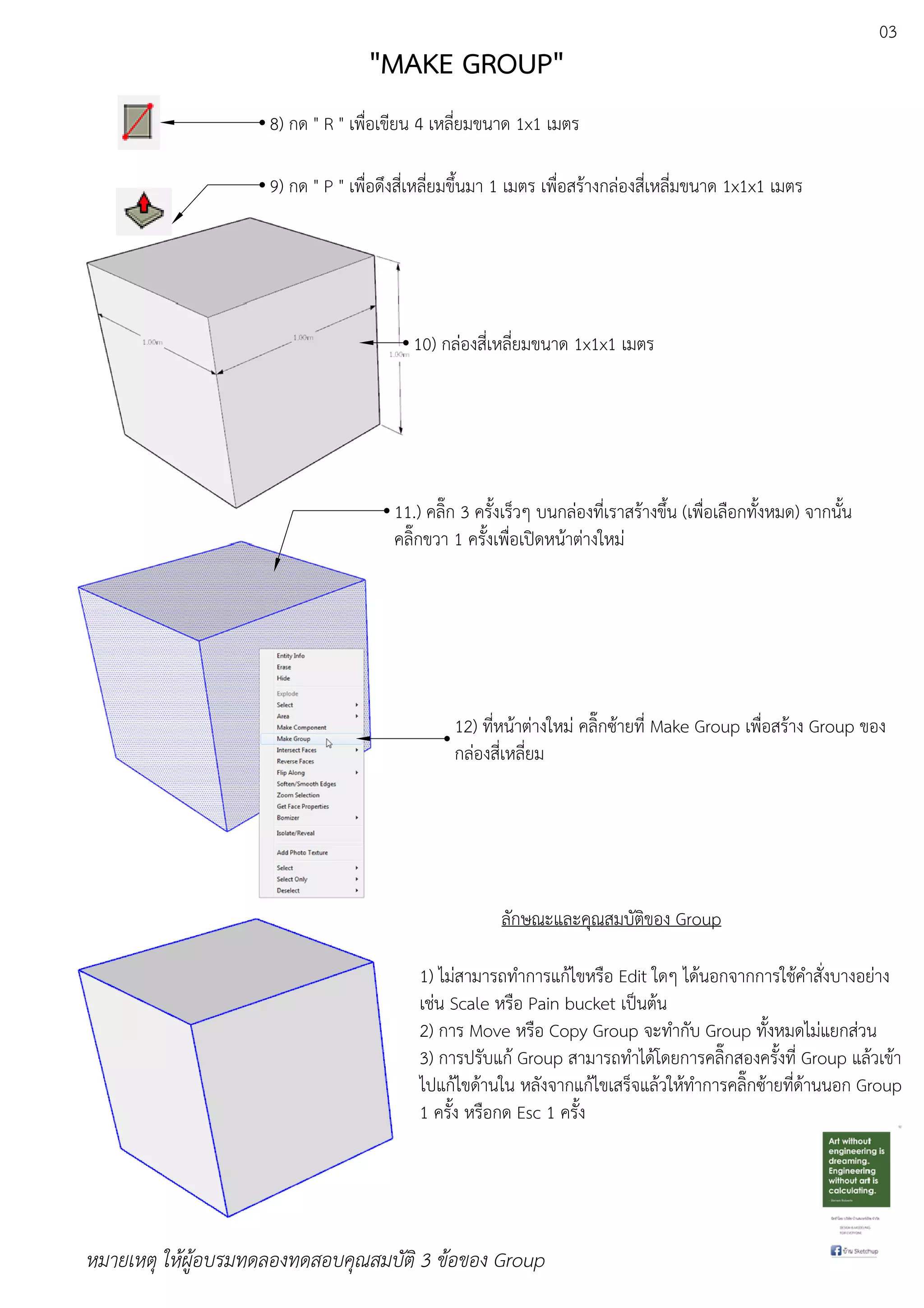 03
8) กด " R " เพื่อเขียน 4 เหลี่ยมขนาด 1x1 เมตร
9) กด " P " เพื่อดึงสี่เหลี่ยมขึ้นมา 1 เมตร เพื่อสรEางกลDองสี่เหลี่มขนาด 1x1x1 เมตร
10) กลDองสี่เหลี่ยมขนาด 1x1x1 เมตร
11.) คลิ๊ก 3 ครั้งเร็วๆ บนกลDองที่เราสรEางขึ้น (เพื่อเลือกทั้งหมด) จากนั้น
คลิ๊กขวา 1 ครั้งเพื่อเปดหนEาตDางใหมD
12) ที่หนEาตDางใหมD คลิ๊กซEายที่ Make Group เพื่อสรEาง Group ของ
กลDองสี่เหลี่ยม
ลักษณะและคุณสมบัติของ Group
1) ไมDสามารถทําการแกEไขหรือ Edit ใดๆ ไดEนอกจากการใชEคําสั่งบางอยDาง
เชDน Scale หรือ Pain bucket เปfนตEน
2) การ Move หรือ Copy Group จะทํากับ Group ทั้งหมดไมDแยกสDวน
3) การปรับแกE Group สามารถทําไดEโดยการคลิ๊กสองครั้งที่ Group แลEวเขEา
ไปแกEไขดEานใน หลังจากแกEไขเสร็จแลEวใหEทําการคลิ๊กซEายที่ดEานนอก Group
1 ครั้ง หรือกด Esc 1 ครั้ง
หมายเหตุ ใหผูอบรมทดลองทดสอบคุณสมบัติ 3 ขอของ Group
"MAKE GROUP"
 