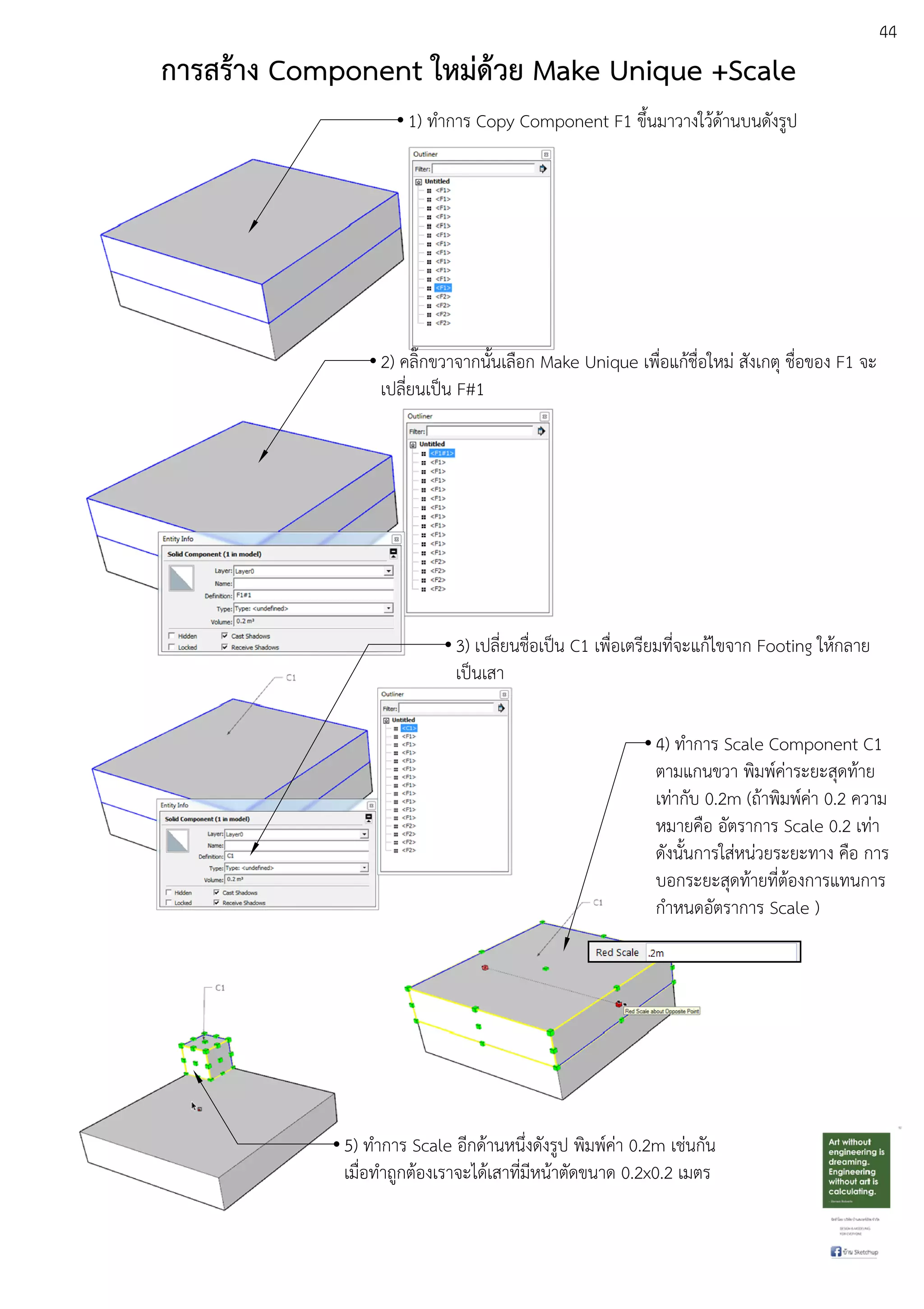 44
การสร:าง Component ใหมด:วย Make Unique +Scale
1) ทําการ Copy Component F1 ขึ้นมาวางใวEดEานบนดังรูป
2) คลิ๊กขวาจากนั้นเลือก Make Unique เพื่อแกEชื่อใหมD สังเกตุ ชื่อของ F1 จะ
เปลี่ยนเปfน F#1
3) เปลี่ยนชื่อเปfน C1 เพื่อเตรียมที่จะแกEไขจาก Footing ใหEกลาย
เปfนเสา
4) ทําการ Scale Component C1
ตามแกนขวา พิมพuคDาระยะสุดทEาย
เทDากับ 0.2m (ถEาพิมพuคDา 0.2 ความ
หมายคือ อัตราการ Scale 0.2 เทDา
ดังนั้นการใสDหนDวยระยะทาง คือ การ
บอกระยะสุดทEายที่ตEองการแทนการ
กําหนดอัตราการ Scale )
5) ทําการ Scale อีกดEานหนึ่งดังรูป พิมพuคDา 0.2m เชDนกัน
เมื่อทําถูกตEองเราจะไดEเสาที่มีหนEาตัดขนาด 0.2x0.2 เมตร
 
