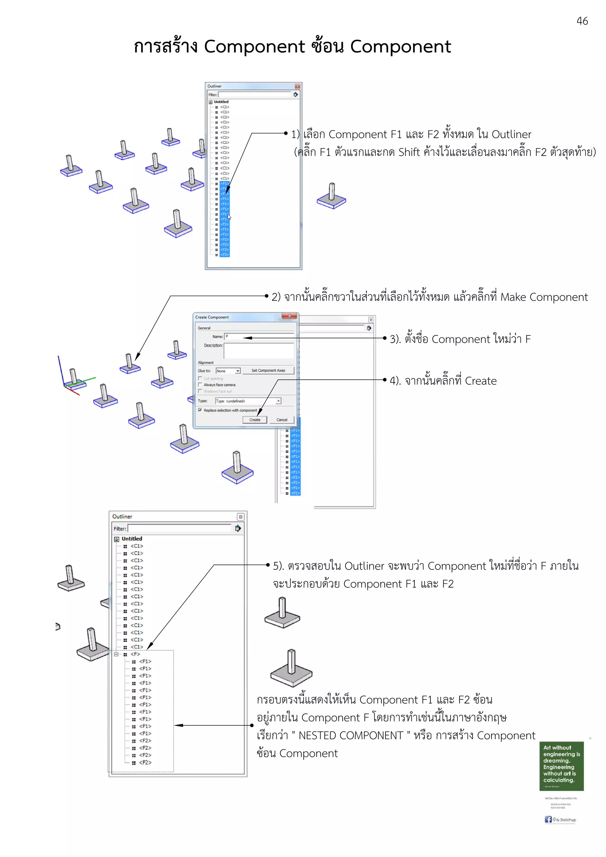 46
การสร:าง Component ซ:อน Component
1) เลือก Component F1 และ F2 ทั้งหมด ใน Outliner
(คลิ๊ก F1 ตัวแรกและกด Shift คEางไวEและเลื่อนลงมาคลิ๊ก F2 ตัวสุดทEาย)
2) จากนั้นคลิ๊กขวาในสDวนที่เลือกไวEทั้งหมด แลEวคลิ๊กที่ Make Component
3). ตั้งชื่อ Component ใหมDวDา F
4). จากนั้นคลิ๊กที่ Create
5). ตรวจสอบใน Outliner จะพบวDา Component ใหมDที่ชื่อวDา F ภายใน
จะประกอบดEวย Component F1 และ F2
กรอบตรงนี้แสดงใหEเห็น Component F1 และ F2 ซEอน
อยูDภายใน Component F โดยการทําเชDนนี้ในภาษาอังกฤษ
เรียกวDา " NESTED COMPONENT " หรือ การสรEาง Component
ซEอน Component
 