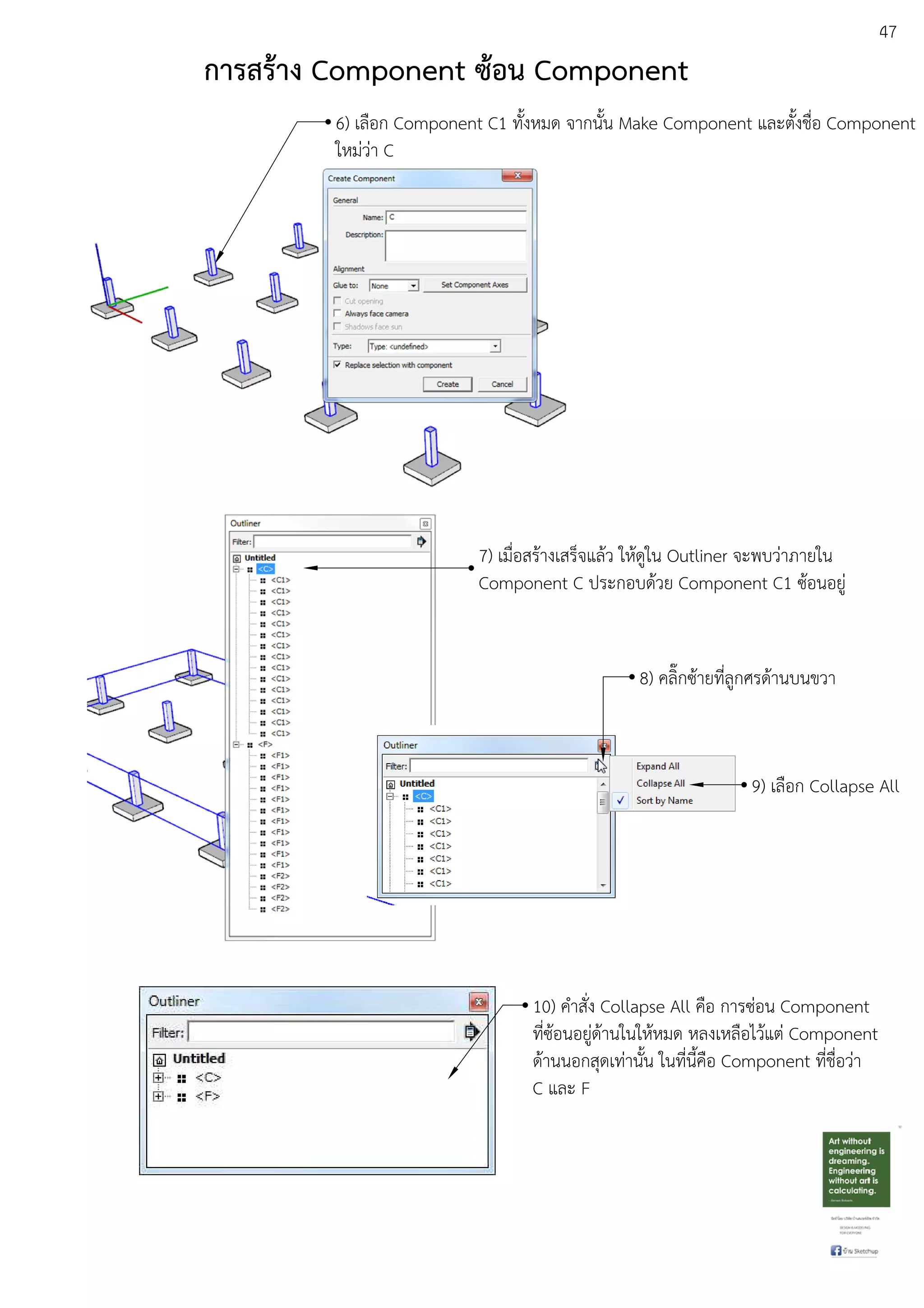 47
6) เลือก Component C1 ทั้งหมด จากนั้น Make Component และตั้งชื่อ Component
ใหมDวDา C
7) เมื่อสรEางเสร็จแลEว ใหEดูใน Outliner จะพบวDาภายใน
Component C ประกอบดEวย Component C1 ซEอนอยูD
8) คลิ๊กซEายที่ลูกศรดEานบนขวา
9) เลือก Collapse All
10) คําสั่ง Collapse All คือ การซDอน Component
ที่ซEอนอยูDดEานในใหEหมด หลงเหลือไวEแตD Component
ดEานนอกสุดเทDานั้น ในที่นี้คือ Component ที่ชื่อวDา
C และ F
การสร:าง Component ซ:อน Component
 