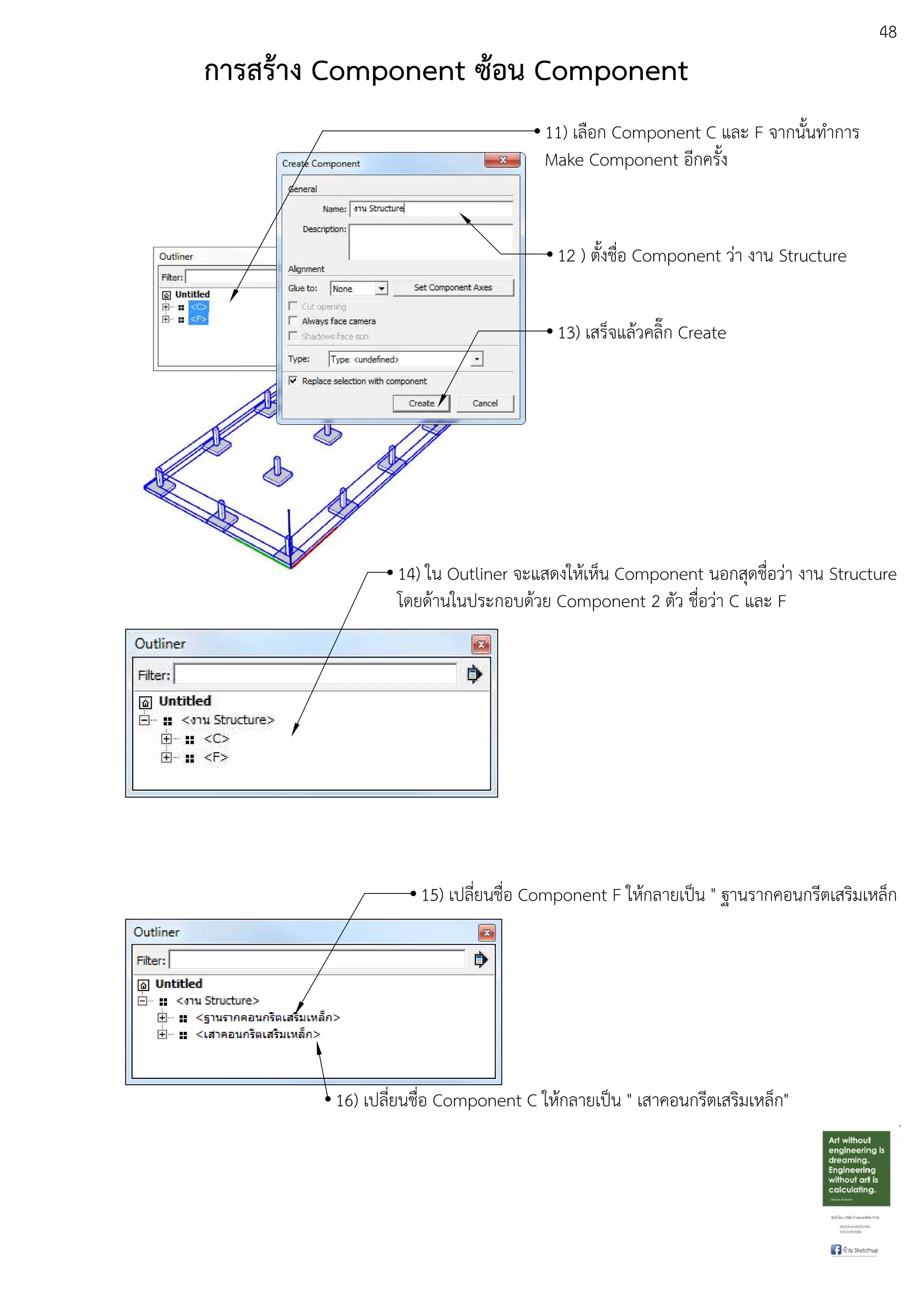 48
11) เลือก Component C และ F จากนั้นทําการ
Make Component อีกครั้ง
12 ) ตั้งชื่อ Component วDา งาน Structure
13) เสร็จแลEวคลิ๊ก Create
การสร:าง Component ซ:อน Component
14) ใน Outliner จะแสดงใหEเห็น Component นอกสุดชื่อวDา งาน Structure
โดยดEานในประกอบดEวย Component 2 ตัว ชื่อวDา C และ F
15) เปลี่ยนชื่อ Component F ใหEกลายเปfน " ฐานรากคอนกรีตเสริมเหล็ก
16) เปลี่ยนชื่อ Component C ใหEกลายเปfน " เสาคอนกรีตเสริมเหล็ก"
 