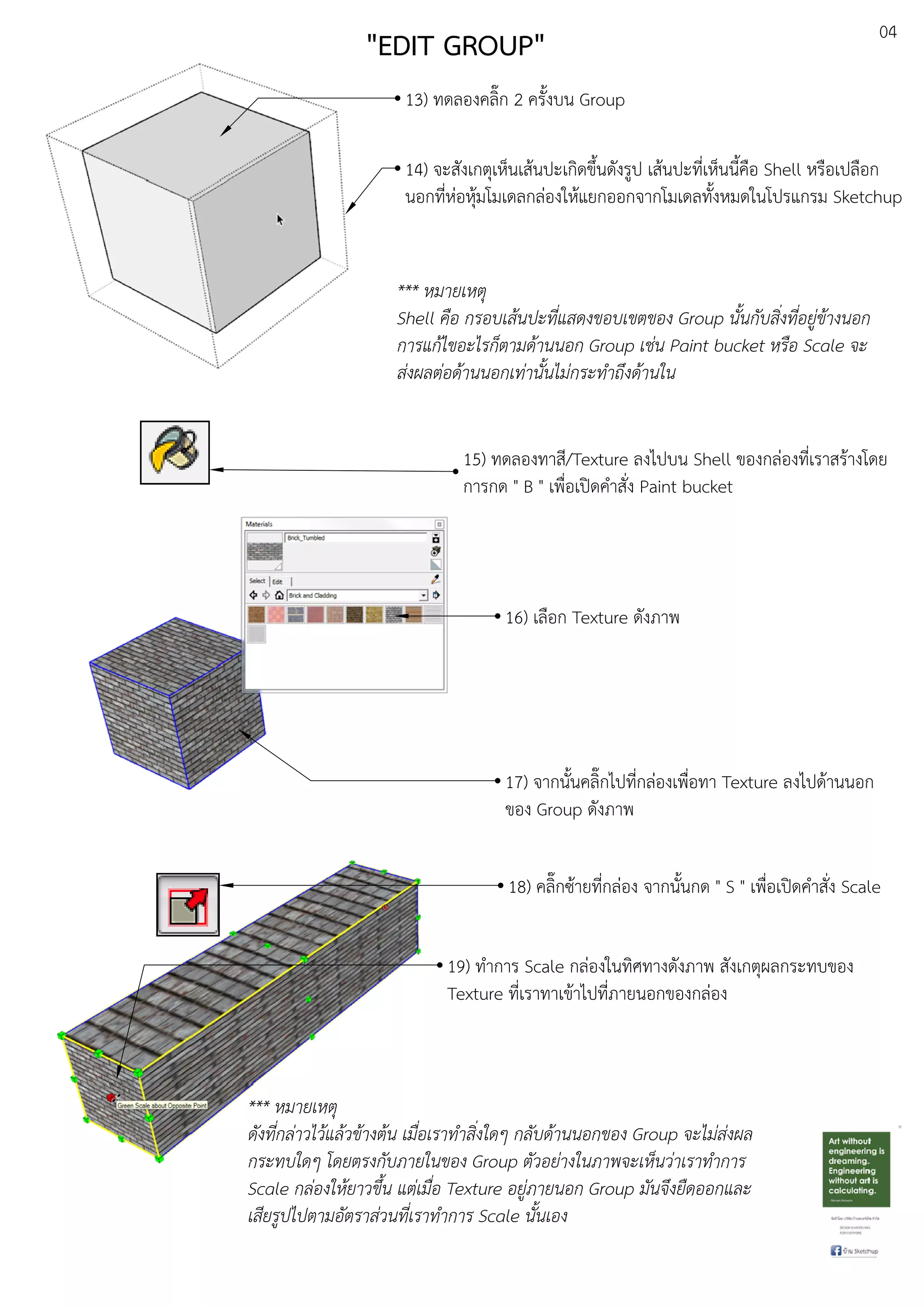 04
13) ทดลองคลิ๊ก 2 ครั้งบน Group
14) จะสังเกตุเห็นเสEนปะเกิดขึ้นดังรูป เสEนปะที่เห็นนี้คือ Shell หรือเปลือก
นอกที่หDอหุEมโมเดลกลDองใหEแยกออกจากโมเดลทั้งหมดในโปรแกรม Sketchup
*** หมายเหตุ
Shell คือ กรอบเสนปะที่แสดงขอบเขตของ Group นั้นกับสิ่งที่อยู.ขางนอก
การแกไขอะไรก็ตามดานนอก Group เช.น Paint bucket หรือ Scale จะ
ส.งผลต.อดานนอกเท.านั้นไม.กระทําถึงดานใน
15) ทดลองทาสี/Texture ลงไปบน Shell ของกลDองที่เราสรEางโดย
การกด " B " เพื่อเปดคําสั่ง Paint bucket
16) เลือก Texture ดังภาพ
17) จากนั้นคลิ๊กไปที่กลDองเพื่อทา Texture ลงไปดEานนอก
ของ Group ดังภาพ
18) คลิ๊กซEายที่กลDอง จากนั้นกด " S " เพื่อเปดคําสั่ง Scale
19) ทําการ Scale กลDองในทิศทางดังภาพ สังเกตุผลกระทบของ
Texture ที่เราทาเขEาไปที่ภายนอกของกลDอง
*** หมายเหตุ
ดังที่กล.าวไวแลวขางตน เมื่อเราทําสิ่งใดๆ กลับดานนอกของ Group จะไม.ส.งผล
กระทบใดๆ โดยตรงกับภายในของ Group ตัวอย.างในภาพจะเห็นว.าเราทําการ
Scale กล.องใหยาวขึ้น แต.เมื่อ Texture อยู.ภายนอก Group มันจึงยืดออกและ
เสียรูปไปตามอัตราส.วนที่เราทําการ Scale นั้นเอง
"EDIT GROUP"
 