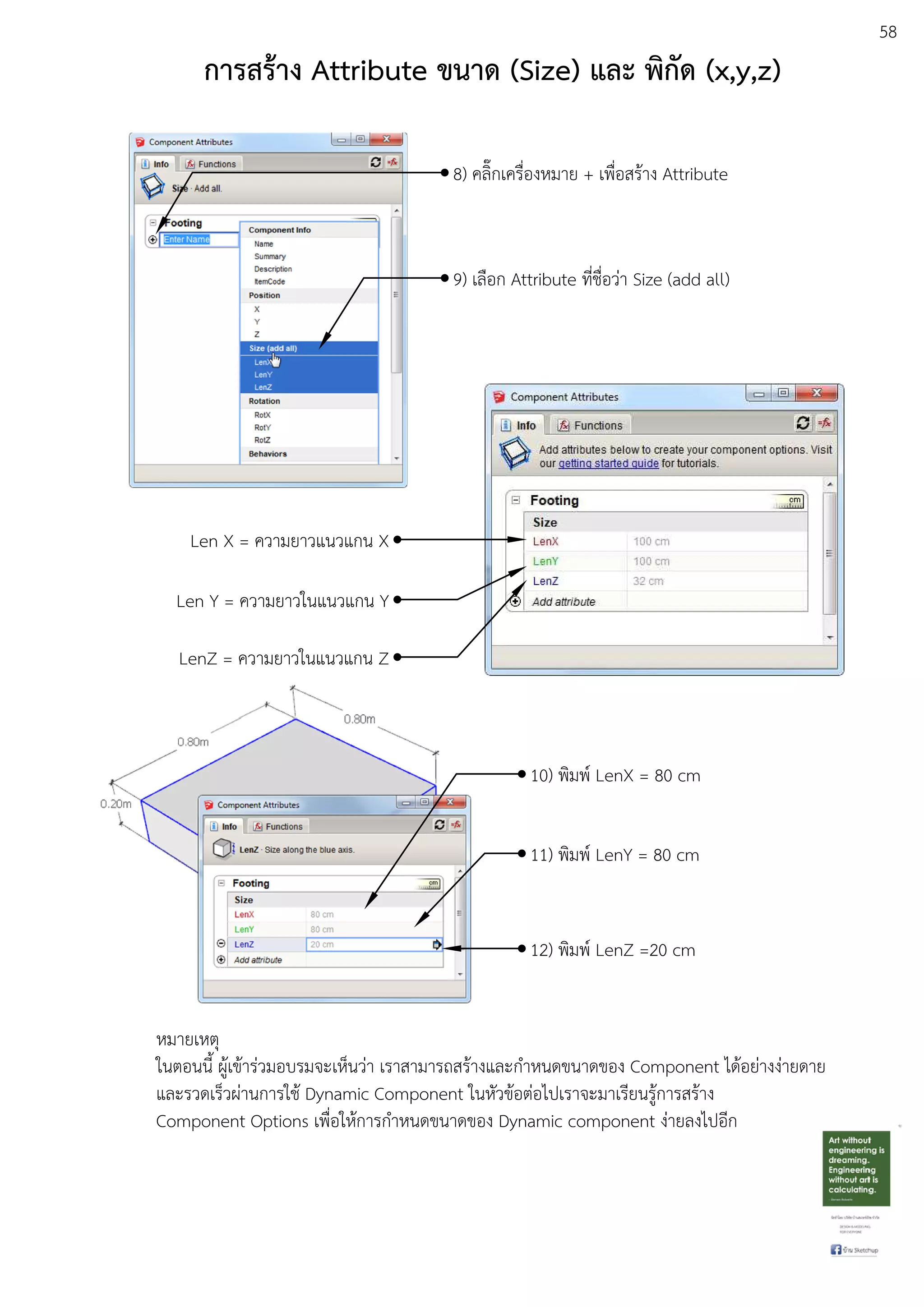 58
การสร:าง Attribute ขนาด (Size) และ พิกัด (x,y,z)
8) คลิ๊กเครื่องหมาย + เพื่อสรEาง Attribute
9) เลือก Attribute ที่ชื่อวDา Size (add all)
Len X = ความยาวแนวแกน X
Len Y = ความยาวในแนวแกน Y
LenZ = ความยาวในแนวแกน Z
10) พิมพu LenX = 80 cm
11) พิมพu LenY = 80 cm
12) พิมพu LenZ =20 cm
หมายเหตุ
ในตอนนี้ ผูEเขEารDวมอบรมจะเห็นวDา เราสามารถสรEางและกําหนดขนาดของ Component ไดEอยDางงDายดาย
และรวดเร็วผDานการใชE Dynamic Component ในหัวขEอตDอไปเราจะมาเรียนรูEการสรEาง
Component Options เพื่อใหEการกําหนดขนาดของ Dynamic component งDายลงไปอีก
 