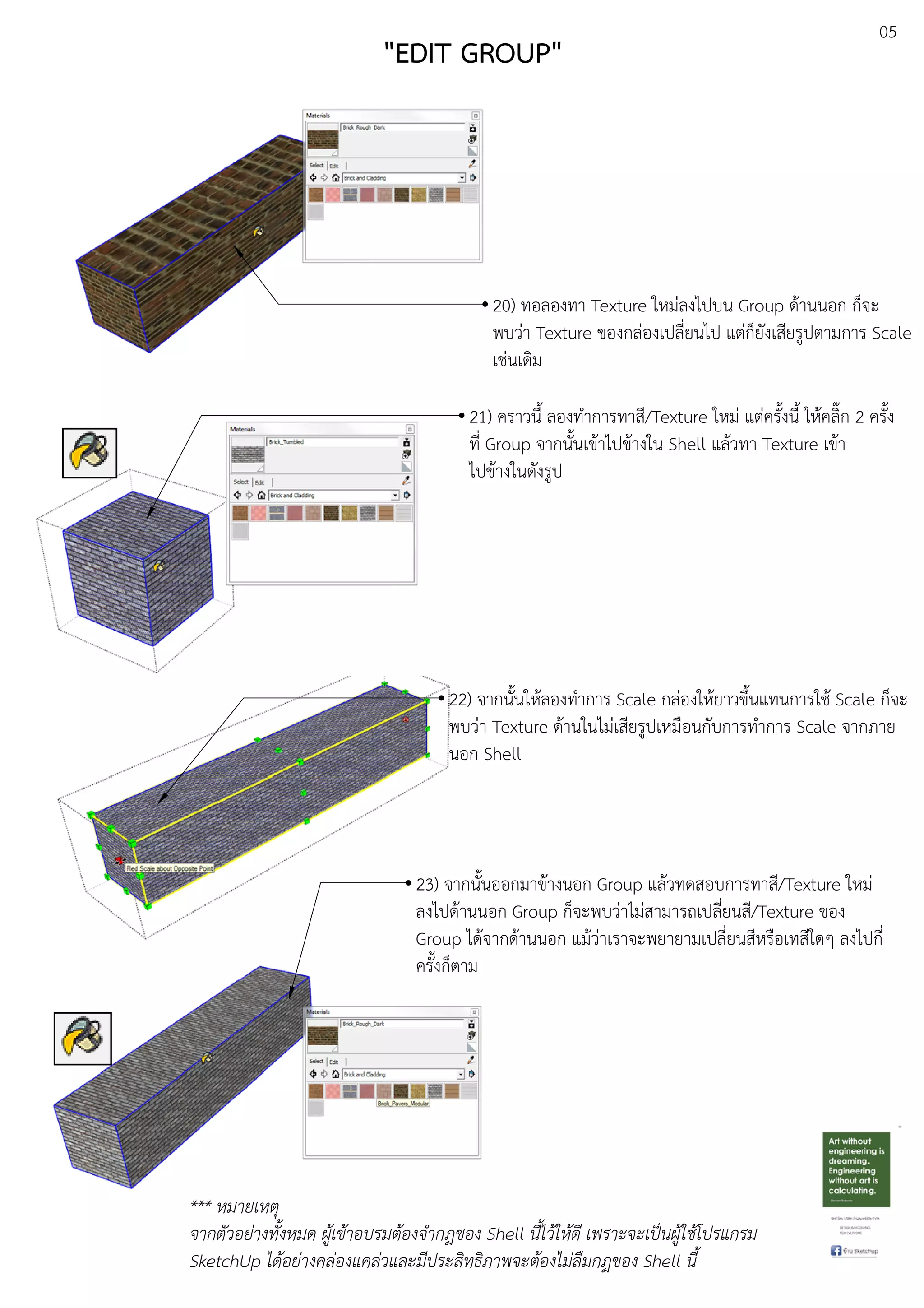 05
20) ทอลองทา Texture ใหมDลงไปบน Group ดEานนอก ก็จะ
พบวDา Texture ของกลDองเปลี่ยนไป แตDก็ยังเสียรูปตามการ Scale
เชDนเดิม
22) จากนั้นใหEลองทําการ Scale กลDองใหEยาวขึ้นแทนการใชE Scale ก็จะ
พบวDา Texture ดEานในไมDเสียรูปเหมือนกับการทําการ Scale จากภาย
นอก Shell
23) จากนั้นออกมาขEางนอก Group แลEวทดสอบการทาสี/Texture ใหมD
ลงไปดEานนอก Group ก็จะพบวDาไมDสามารถเปลี่ยนสี/Texture ของ
Group ไดEจากดEานนอก แมEวDาเราจะพยายามเปลี่ยนสีหรือเทสีใดๆ ลงไปกี่
ครั้งก็ตาม
*** หมายเหตุ
จากตัวอย.างทั้งหมด ผูเขาอบรมตองจํากฎของ Shell นี้ไวใหดี เพราะจะเปFนผูใชโปรแกรม
SketchUp ไดอย.างคล.องแคล.วและมีประสิทธิภาพจะตองไม.ลืมกฎของ Shell นี้
"EDIT GROUP"
21) คราวนี้ ลองทําการทาสี/Texture ใหมD แตDครั้งนี้ ใหEคลิ๊ก 2 ครั้ง
ที่ Group จากนั้นเขEาไปขEางใน Shell แลEวทา Texture เขEา
ไปขEางในดังรูป
 