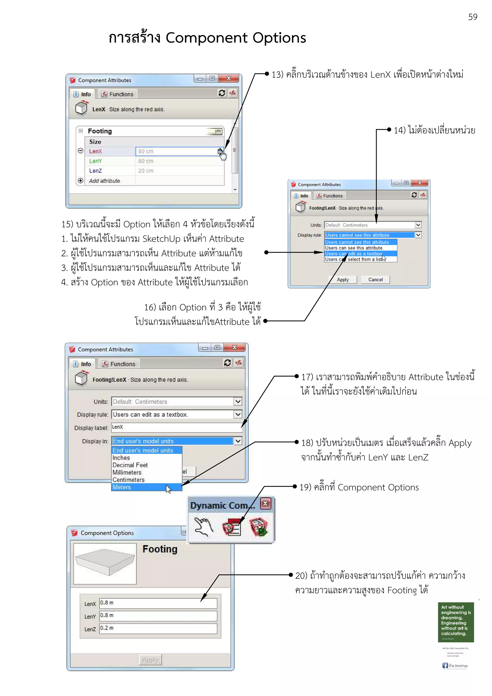 59
การสร:าง Component Options
13) คลิ๊กบริเวณดEานขEางของ LenX เพื่อเปดหนEาตDางใหมD
14) ไมDตEองเปลี่ยนหนDวย
15) บริเวณนี้จะมี Option ใหEเลือก 4 หัวขEอโดยเรียงดังนี้
1. ไมDใหEคนใชEโปรแกรม SketchUp เห็นคDา Attribute
2. ผูEใชEโปรแกรมสามารถเห็น Attribute แตDหEามแกEไข
3. ผูEใชEโปรแกรมสามารถเห็นและแกEไข Attribute ไดE
4. สรEาง Option ของ Attribute ใหEผูEใชEโปรแกรมเลือก
16) เลือก Option ที่ 3 คือ ใหEผูEใชE
โปรแกรมเห็นและแกEไขAttribute ไดE
17) เราสามารถพิมพuคําอธิบาย Attribute ในชDองนี้
ไดE ในที่นี้เราจะยังใชEคDาเดิมไปกDอน
18) ปรับหนDวยเปfนเมตร เมื่อเสร็จแลEวคลิ๊ก Apply
จากนั้นทําซ้ํากับคDา LenY และ LenZ
19) คลิ๊กที่ Component Options
20) ถEาทําถูกตEองจะสามารถปรับแกEคDา ความกวEาง
ความยาวและความสูงของ Footing ไดE
 
