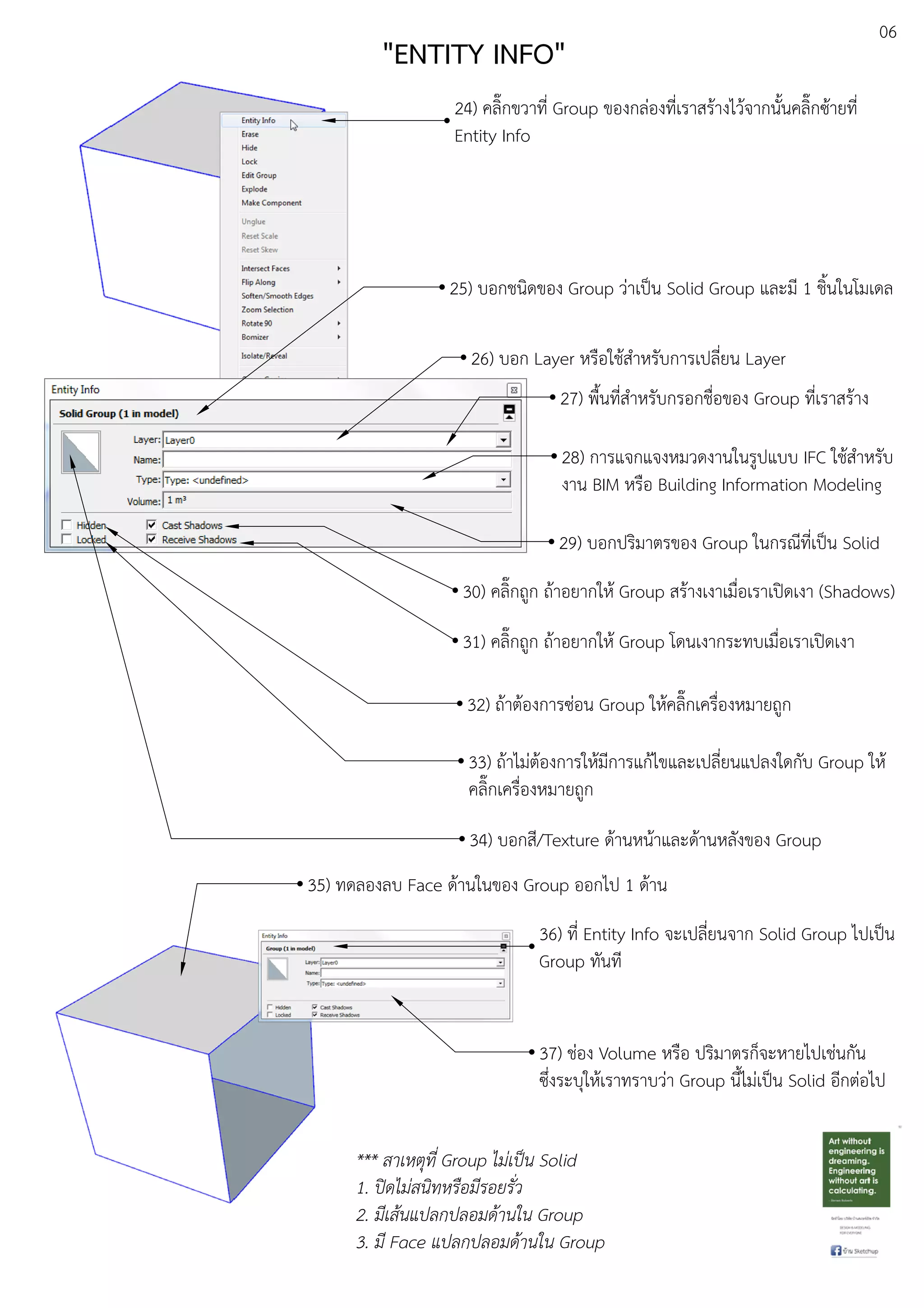 06
"ENTITY INFO"
24) คลิ๊กขวาที่ Group ของกลDองที่เราสรEางไวEจากนั้นคลิ๊กซEายที่
Entity Info
25) บอกชนิดของ Group วDาเปfน Solid Group และมี 1 ชิ้นในโมเดล
26) บอก Layer หรือใชEสําหรับการเปลี่ยน Layer
28) การแจกแจงหมวดงานในรูปแบบ IFC ใชEสําหรับ
งาน BIM หรือ Building Information Modeling
30) คลิ๊กถูก ถEาอยากใหE Group สรEางเงาเมื่อเราเปดเงา (Shadows)
31) คลิ๊กถูก ถEาอยากใหE Group โดนเงากระทบเมื่อเราเปดเงา
32) ถEาตEองการซDอน Group ใหEคลิ๊กเครื่องหมายถูก
33) ถEาไมDตEองการใหEมีการแกEไขและเปลี่ยนแปลงใดกับ Group ใหE
คลิ๊กเครื่องหมายถูก
34) บอกสี/Texture ดEานหนEาและดEานหลังของ Group
27) พื้นที่สําหรับกรอกชื่อของ Group ที่เราสรEาง
29) บอกปริมาตรของ Group ในกรณีที่เปfน Solid
35) ทดลองลบ Face ดEานในของ Group ออกไป 1 ดEาน
36) ที่ Entity Info จะเปลี่ยนจาก Solid Group ไปเปfน
Group ทันที
37) ชDอง Volume หรือ ปริมาตรก็จะหายไปเชDนกัน
ซึ่งระบุใหEเราทราบวDา Group นี้ไมDเปfน Solid อีกตDอไป
*** สาเหตุที่ Group ไม.เปFน Solid
1. ปLดไม.สนิทหรือมีรอยรั่ว
2. มีเสนแปลกปลอมดานใน Group
3. มี Face แปลกปลอมดานใน Group
 