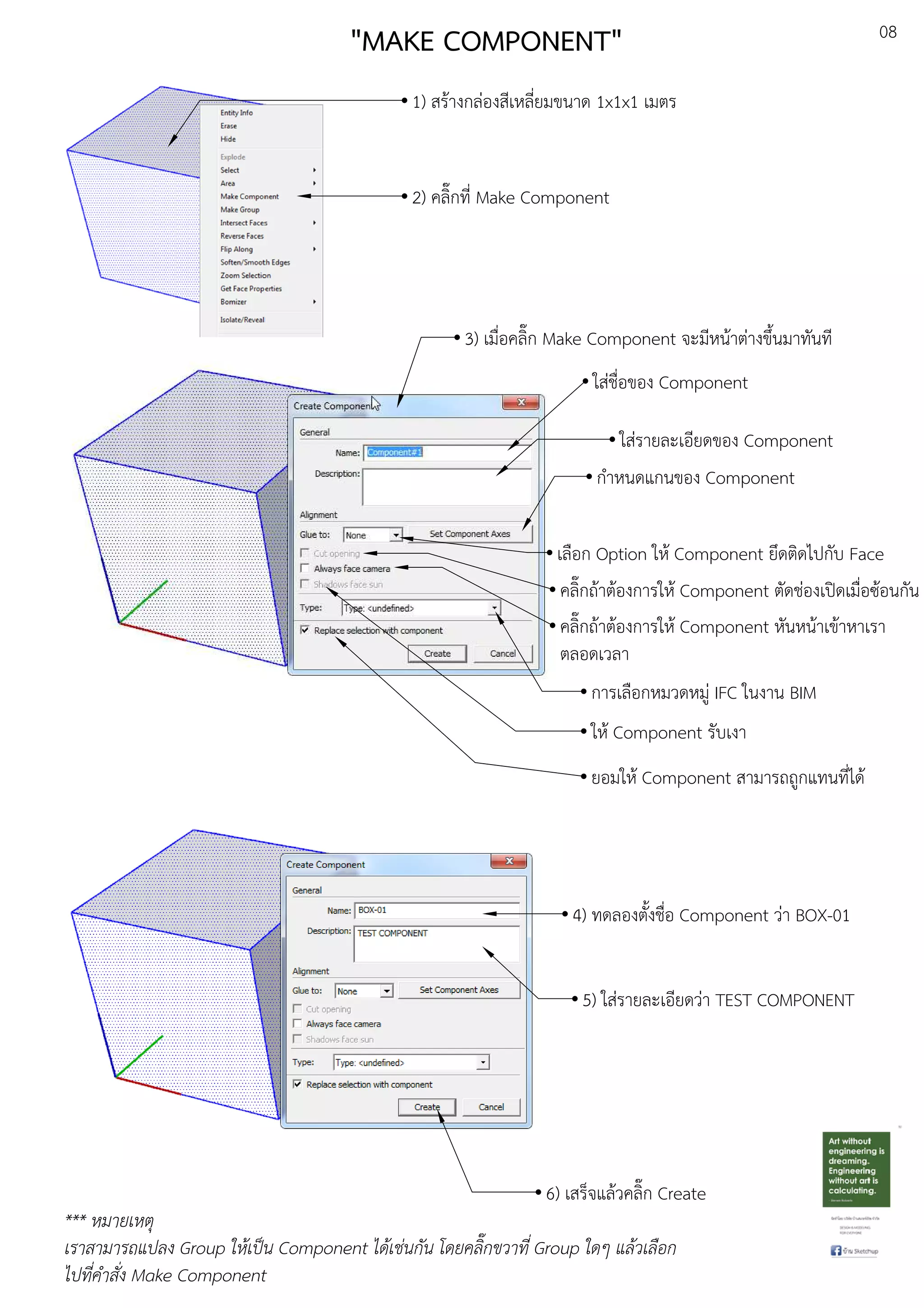 08
"MAKE COMPONENT"
1) สรEางกลDองสีเหลี่ยมขนาด 1x1x1 เมตร
2) คลิ๊กที่ Make Component
3) เมื่อคลิ๊ก Make Component จะมีหนEาตDางขึ้นมาทันที
ใสDชื่อของ Component
ใสDรายละเอียดของ Component
กําหนดแกนของ Component
เลือก Option ใหE Component ยึดติดไปกับ Face
คลิ๊กถEาตEองการใหE Component ตัดชDองเปดเมื่อซEอนกัน
คลิ๊กถEาตEองการใหE Component หันหนEาเขEาหาเรา
ตลอดเวลา
การเลือกหมวดหมูD IFC ในงาน BIM
ใหE Component รับเงา
ยอมใหE Component สามารถถูกแทนที่ไดE
4) ทดลองตั้งชื่อ Component วDา BOX-01
5) ใสDรายละเอียดวDา TEST COMPONENT
6) เสร็จแลEวคลิ๊ก Create
*** หมายเหตุ
เราสามารถแปลง Group ใหเปFน Component ไดเช.นกัน โดยคลิ๊กขวาที่ Group ใดๆ แลวเลือก
ไปที่คําสั่ง Make Component
 