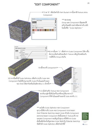 09
"EDIT COMPONENT"
7) กด "B " เพื่อเปดคําสั่ง Paint Bucket จากนั้นทาสี/Texture ลงบน
Component
8) จากนั้นกด " S " เพื่อทําการ Scale Component ใหEยาวขึ้น
ดังภาพ เมื่อทําเสร็จจะเห็นวDา Texture เสียรูปไปเหมือนกับ
กรณีที่เปfน Group เชDนกัน
9) คลิ๊กขวาที่ Component
10) จากนั้นคลิ๊กที่ Scale Deﬁnition เพื่อทําการปรับ Scale ของ
Component ใหมDใหEโปรแกรมปรับ Scale ดEานในและดEานนอก
ของ Shell ใหEเทDากันหรือเปfนอัตราสDวน 1:1 อีกครั้ง
11) เมื่อทําเสร็จ Texture ของ Component
จะกลับมาสูDคDาตั้งตEนในครั้งแรกซึ่งระบุใหEเราทราบวDา
Component ทั้งดEานในและดEานนอกมี Scale ตรงกัน 1:1
*** อะไรคือ Scale Deﬁnition ของ Component
ทุกๆ ครั้งที่เราปรับ Scale ของ Component จากภายนอก
Shell โปรแกรม SketchUp จะแยก Scale ดานใน Component
ออกจากภายนอก Component ดังนั้นจะพบว.า Texture/สี ภาย
นอกของ Component จะเสียรูปไปทุกๆ ครั้งที่ทําการ Scale
ดังนั้นเพื่อปVองกันปWญหาของ Scale ไม.เท.ากัน โปรแกรม SketchUp
จึงมีคําสั่ง Scale Deﬁnition เพื่อทําหนาที่นี้
*** หมายเหตุ
Group และ Component มีคุณสมบัติ
คลายกันแต.มีบางอย.างที่แตกต.างกัน หนึ่ง
ในนั้นก็คือ " Scale Deﬁnition "
 