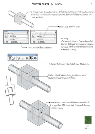 16
OUTER SHEEL & UNION
6) การผสม Solid Group/Component 2 ชิ้นเขEาดEวยกัน (หรือมากกวDา) Group/Component
จะกลายเปfน Solid Group/Component ใหมD โดยมีชื่อตามคําสั่งที่ใชEคือ Outer Shell และ
Union ตามลําดับ
Solid Group ใหมDชื่อวDา OuterShell
Solid Group ใหมDชื่อวDา Union
หมายเหตุ
ปริมาตรของ Solid Group ใหมDของทั้งสองคําสั่ง
ไมDเทDากัน ซึ่งเปfนผลมาจากความแตกตDางของภาย
ใน Group ใหมDนั้น โดยสามารถตรวจสอบไดEดEวย
คําสั่ง Style-----X-Ray
7) เปดชุดคําสั่ง Styles จากนั้นปรับไปที่ Style ที่ชื่อวDา X-Ray
8) เมื่อตรวจสอบดEานในของ Outer Shell Group จะพบวDา
สDวนของทรงกระบอกดEานในจะตันทั้งหมด
9) แตกตDางจาก Union Group ที่ยังคงทรงกระบอกที่กรวงไวE
ดEวยเหตุผลนี้เอง ทําใหE Outer Shell Group จะมีปริมาตรสูง
กวDา Union Group
 