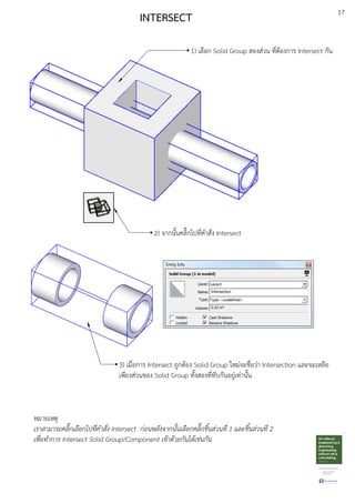 17
INTERSECT
1) เลือก Solid Group สองสDวน ที่ตEองการ Intersect กัน
2) จากนั้นคลิ๊กไปที่คําสั่ง Intersect
3) เมื่อการ Intersect ถูกตEอง Solid Group ใหมDจะชื่อวDา Intersection และจะเหลือ
เพียงสDวนของ Solid Group ทั้งสองที่ทับกันอยูDเทDานั้น
หมายเหตุ
เราสามารถคลิ๊กเลือกไปที่คําสั่ง Intersect ก.อนหลังจากนั้นเลือกคลิ๊กชิ้นส.วนที่ 1 และชิ้นส.วนที่ 2
เพื่อทําการ Intersect Solid Group/Component เขาดวยกันไดเช.นกัน
 