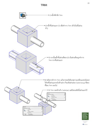 19
TRIM
1) คลิ๊กที่คําสั่ง Trim
3) จากนั้นคลิ๊กชิ้นสDวนที่สอง (2) เปfนสDวนที่จะถูกทําการ
Trim จากชิ้นสDวนแรก
2) คลิ๊กชิ้นสDวนแรก (1) เพื่อทําการ Trim เขEาไปในชิ้นสDวน
ที่ 2
4) หลังจากทําการ Trim แลEวอาจจะยังสังเกตุความเปลี่ยนแปลงไมDออก
ใหEกดชิ้นสDวนแรกลงไปดEานลDาง ก็จะเห็นสDวนของ Solid Group ที่สอง
ที่โดน Trim ออกไป
5) Trim จะคลEายกับ Substract แตDยังคงเหลือชิ้นสDวนแรกไวE
 