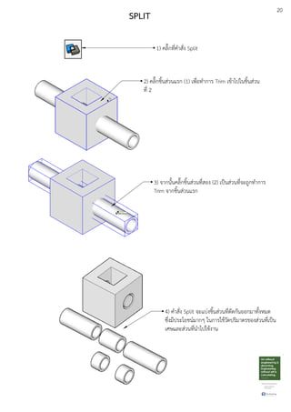 20
SPLIT
1) คลิ๊กที่คําสั่ง Split
3) จากนั้นคลิ๊กชิ้นสDวนที่สอง (2) เปfนสDวนที่จะถูกทําการ
Trim จากชิ้นสDวนแรก
2) คลิ๊กชิ้นสDวนแรก (1) เพื่อทําการ Trim เขEาไปในชิ้นสDวน
ที่ 2
4) คําสั่ง Split จะแบDงชิ้นสDวนที่ตัดกันออกมาทั้งหมด
ซึ่งมีประโยชนuมากๆ ในการใชEวัดปริมาตรของสDวนที่เปfน
เศษและสDวนที่นําไปใชEงาน
 