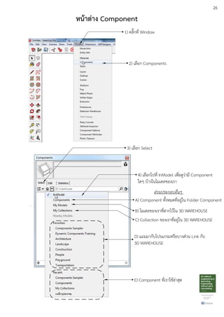 26
หน:าตาง Component
1) คลิ๊กที่ Window
2) เลือก Components
3) เลือก Select
4) เลือกไปที่ InModel เพื่อดูวDามี Component
ใดๆ บEางในโมเดลของเรา
A) Component ทั้งหมดที่อยูDใน Folder Component
B) โมเดลของเราที่ฝากไวEใน 3D WAREHOUSE
C) Collection ของเราที่อยูDใน 3D WAREHOUSE
D) แถมมากับโปรแกรมหรือบางสDวน Link กับ
3D WAREHOUSE
E) Component ที่เราใชEลDาสุด
ส.วนประกอบอื่นๆ
 