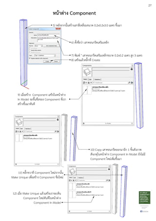 27
10) Copy เสาคอนกรีตออกมาอีก 1 ชิ้นดังภาพ
สังเกตุในหนEาตDาง Component In Model ยังไมDมี
Component ใหมDเพิ่มขึ้นมา
9) เมื่อสรEาง Component เสร็จในหนEาตDาง
In Model จะขึ้นชื่อของ Component ที่เรา
สรEางขึ้นมาทันที
11) คลิ๊กขวาที่ Component ใหมDจากนั้น
Make Unique เพื่อสรEาง Component ชื่อใหมD
12) เมื่อ Make Unique แลEวเสร็จเราจะเห็น
Component ใหมDทันทีในหนEาตDาง
Component In Model
หน:าตาง Component
5) หลังจากนั้นสรEางเสาสี่เหลี่ยมขนาด 0.2x0.2x3.0 เมตร ขึ้นมา
6) ตั้งชื่อวDา เสาคอนกรีตเสริมเหล็ก
7) พิมพu " เสาคอนกรีตเสริมเหล็กขนาด 0.2x0.2 เมตร สูง 3 เมตร
8) เสร็จแลEวคลิ๊กที่ Create
 