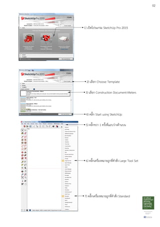 02
1) เปดโปรแกรม SketchUp Pro 2015
2) เลือก Choose Template
3) เลือก Construction Document-Meters
4) คลิ๊ก Start using SketchUp
5) คลิ๊กขวา 1 ครั้งที่แถบวDางดEานบน
6) คลิ๊กเครื่องหมายถูกที่คําสั่ง Large Tool Set
7) คลิ๊กเครื่องหมายถูกที่คําสั่ง Standard
 