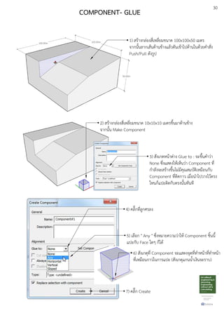 30
COMPONENT- GLUE
1) สรEางกลDองสี่เหลี่ยมขนาด 100x100x50 เมตร
จากนั้นลากเสEนดEานขEางแลEวดันเขEาไปดEานในดEวยคําสั่ง
Push/Pull ดังรูป
2) สรEางกลDองสี่เหลี่ยมขนาด 10x10x10 เมตรขึ้นมาดEานขEาง
จากนั้น Make Component
3) สังเกตหนEาตDาง Glue to : จะขึ้นคําวDา
None ซึ่งแสดงใหEเห็นวDา Component ที่
กําลังจะสรEางขึ้นไมDมีคุณสมบัติเหมือนกับ
Component ที่ติดกาว เมื่อนําไปวางไวEตรง
ใหนก็แปะติดกับตรงนั้นทันที
4) คลิ๊กที่ลูกศรลง
5) เลือก " Any " ซึ่งหมายความวDาใหE Component ชิ้นนี้
แปะกับ Face ใดๆ ก็ไดE
6) สังเกตุที่ Component จะแสดงจุดที่ทําหนEาที่ทําหนEา
ที่เหมือนกาวในการแปะ (สังเกตุแกนน้ําเงินจะราบ)
7) คลิ๊ก Create
 