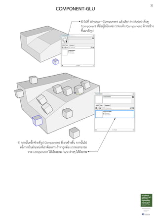31
8) ไปที่ Window---Component แลEวเลือก In Model เพื่อดู
Component ที่มีอยูDในโมเดล เราจะเห็น Component ที่เราสรEาง
ขึ้นมาดังรูป
COMPONENT-GLU
9) จากนั้นคลิ๊กซEายที่รูป Component ที่เราสรEางขึ้น จากนั้นไป
คลิ๊กวางในตําแหนDงที่เราตEองการ ถEาทําถูกตEอง เราจะสามารถ
วาง Component ใหEเอียงตาม Face ตDางๆ ไดEดังภาพ
 