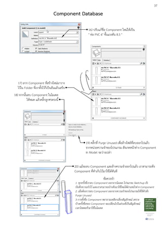 37
16) ปรับแกEชื่อ Component ใหมDใหEเปfน
" ทDอ PVC 6" ชั้นแรงดัน 8.5 "
18) จากนั้นลบ Component ในโมเดล
ใหEหมด แลEวคลิ๊กลูกศรตรงนี้
17) ลาก Component ที่สรEางใหมDมาวาง
ไวEใน Folder ที่เราตั้งไวEก็เปfนอันแลEวเสร็จ
19) คลิ๊กที่ Purge Unused เพื่อลEางไฟลuที่ลบออกไปแลEว
จากหนDวยความจําของโปรแกรม สังเกตหนEาตDาง Component
In Model จะวDางเปลDา
20) แมEจะลบ Component และลEางความจําออกไปแลEว เราสามารถดึง
Component ที่ทําเก็บไวEมาใชEไดEทันที
ขอควรจํา
1. ทุกครั้งที่เราลบ Component ออกจากโมเดล โปรแกรม Sketchup ยัง
บันทึกความจําไว และเราสามารถนํากลับมาใชใหม.ไดผ.านหนาต.าง Component
2. เมื่อตองการลบ Component ออกจากความจําของโปรแกรมใหใชคําสั่ง
Purge Unused
3 การตั้งชื่อ Component พยายามเหลียกเลี่ยงสัญลักษณb เพราะ
บางครั้งชื่อของ Component จะเปลี่ยนไปในส.วนที่เปFนสัญลักษณb
เวลาโหลดเขามาใชในโมเดล
Component Database
 