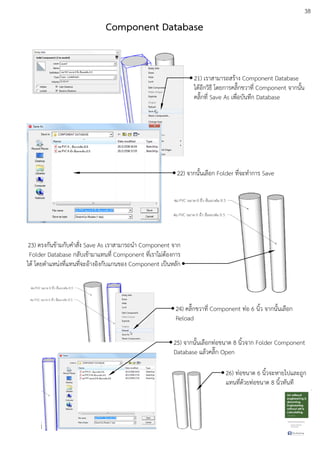 38
21) เราสามารถสรEาง Component Database
ไดEอีกวิธี โดยการคลิ๊กขวาที่ Component จากนั้น
คลิ๊กที่ Save As เพื่อบันทึก Database
22) จากนั้นเลือก Folder ที่จะทําการ Save
23) ตรงกันขEามกับคําสั่ง Save As เราสามารถนํา Component จาก
Folder Database กลับเขEามาแทนที่ Component ที่เราไมDตEองการ
ไดE โดยตําแหนDงที่แทนที่จะอEางอิงกับแกนของ Component เปfนหลัก
24) คลิ๊กขวาที่ Component ทDอ 6 นิ้ว จากนั้นเลือก
Reload
25) จากนั้นเลือกทDอขนาด 8 นิ้วจาก Folder Component
Database แลEวคลิ๊ก Open
26) ทDอขนาด 6 นิ้วจะหายไปและถูก
แทนที่ดEวยทDอขนาด 8 นิ้วทันที
Component Database
 