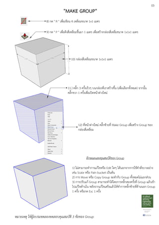 03
8) กด " R " เพื่อเขียน 4 เหลี่ยมขนาด 1x1 เมตร
9) กด " P " เพื่อดึงสี่เหลี่ยมขึ้นมา 1 เมตร เพื่อสรEางกลDองสี่เหลี่มขนาด 1x1x1 เมตร
10) กลDองสี่เหลี่ยมขนาด 1x1x1 เมตร
11.) คลิ๊ก 3 ครั้งเร็วๆ บนกลDองที่เราสรEางขึ้น (เพื่อเลือกทั้งหมด) จากนั้น
คลิ๊กขวา 1 ครั้งเพื่อเปดหนEาตDางใหมD
12) ที่หนEาตDางใหมD คลิ๊กซEายที่ Make Group เพื่อสรEาง Group ของ
กลDองสี่เหลี่ยม
ลักษณะและคุณสมบัติของ Group
1) ไมDสามารถทําการแกEไขหรือ Edit ใดๆ ไดEนอกจากการใชEคําสั่งบางอยDาง
เชDน Scale หรือ Pain bucket เปfนตEน
2) การ Move หรือ Copy Group จะทํากับ Group ทั้งหมดไมDแยกสDวน
3) การปรับแกE Group สามารถทําไดEโดยการคลิ๊กสองครั้งที่ Group แลEวเขEา
ไปแกEไขดEานใน หลังจากแกEไขเสร็จแลEวใหEทําการคลิ๊กซEายที่ดEานนอก Group
1 ครั้ง หรือกด Esc 1 ครั้ง
หมายเหตุ ใหผูอบรมทดลองทดสอบคุณสมบัติ 3 ขอของ Group
"MAKE GROUP"
 