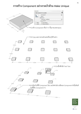 41
การสร:าง Component อยางรวดเร็วด:วน Make Unique
1) สรEาง Component ชื่อวDา F1 ขึ้นมาขนาดตามแบบ
2) Copy และวางตามตําแหนDงที่ระบุไวEดEานลDาง
3) คลิ๊กที่คําสั่ง Text Tool
4) เมื่อนําไปชี้ที่ Component ใดๆ จะเกิดคําอธิบายชื่อของ Component ตัวนั้นทันที
ในที่นี้คือ Component F1
 