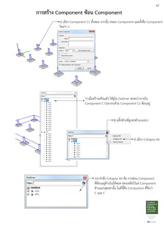 47
6) เลือก Component C1 ทั้งหมด จากนั้น Make Component และตั้งชื่อ Component
ใหมDวDา C
7) เมื่อสรEางเสร็จแลEว ใหEดูใน Outliner จะพบวDาภายใน
Component C ประกอบดEวย Component C1 ซEอนอยูD
8) คลิ๊กซEายที่ลูกศรดEานบนขวา
9) เลือก Collapse All
10) คําสั่ง Collapse All คือ การซDอน Component
ที่ซEอนอยูDดEานในใหEหมด หลงเหลือไวEแตD Component
ดEานนอกสุดเทDานั้น ในที่นี้คือ Component ที่ชื่อวDา
C และ F
การสร:าง Component ซ:อน Component
 