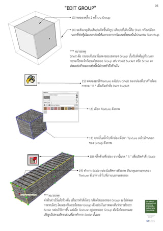 04
13) ทดลองคลิ๊ก 2 ครั้งบน Group
14) จะสังเกตุเห็นเสEนปะเกิดขึ้นดังรูป เสEนปะที่เห็นนี้คือ Shell หรือเปลือก
นอกที่หDอหุEมโมเดลกลDองใหEแยกออกจากโมเดลทั้งหมดในโปรแกรม Sketchup
*** หมายเหตุ
Shell คือ กรอบเสนปะที่แสดงขอบเขตของ Group นั้นกับสิ่งที่อยู.ขางนอก
การแกไขอะไรก็ตามดานนอก Group เช.น Paint bucket หรือ Scale จะ
ส.งผลต.อดานนอกเท.านั้นไม.กระทําถึงดานใน
15) ทดลองทาสี/Texture ลงไปบน Shell ของกลDองที่เราสรEางโดย
การกด " B " เพื่อเปดคําสั่ง Paint bucket
16) เลือก Texture ดังภาพ
17) จากนั้นคลิ๊กไปที่กลDองเพื่อทา Texture ลงไปดEานนอก
ของ Group ดังภาพ
18) คลิ๊กซEายที่กลDอง จากนั้นกด " S " เพื่อเปดคําสั่ง Scale
19) ทําการ Scale กลDองในทิศทางดังภาพ สังเกตุผลกระทบของ
Texture ที่เราทาเขEาไปที่ภายนอกของกลDอง
*** หมายเหตุ
ดังที่กล.าวไวแลวขางตน เมื่อเราทําสิ่งใดๆ กลับดานนอกของ Group จะไม.ส.งผล
กระทบใดๆ โดยตรงกับภายในของ Group ตัวอย.างในภาพจะเห็นว.าเราทําการ
Scale กล.องใหยาวขึ้น แต.เมื่อ Texture อยู.ภายนอก Group มันจึงยืดออกและ
เสียรูปไปตามอัตราส.วนที่เราทําการ Scale นั้นเอง
"EDIT GROUP"
 