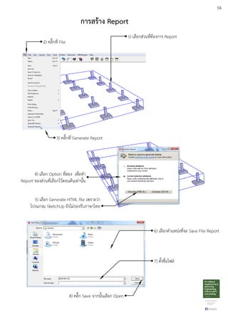 54
การสร:าง Report
1) เลือกสDวนที่ตEองการ Report
2) คลิ๊กที่ File
3) คลิ๊กที่ Generate Report
4) เลือก Option ที่สอง เพื่อทํา
Report ของสDวนที่เลือกไวEตอนตEนเทDานั้น
5) เลือก Generate HTML ﬁle เพราะวDา
โปรแกรม SketchUp ยังไมDรองรับภาษาไทย
6) เลือกตําแหนDงที่จะ Save File Report
7) ตั้งชื่อไฟลu
8) คลิ๊ก Save จากนั้นเลือก Open
 